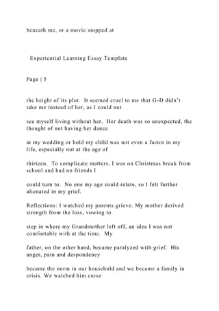 beneath me, or a movie stopped at
Experiential Learning Essay Template
Page | 5
the height of its plot. It seemed cruel to me that G-D didn’t
take me instead of her, as I could not
see myself living without her. Her death was so unexpected, the
thought of not having her dance
at my wedding or hold my child was not even a factor in my
life, especially not at the age of
thirteen. To complicate matters, I was on Christmas break from
school and had no friends I
could turn to. No one my age could relate, so I felt further
alienated in my grief.
Reflections: I watched my parents grieve. My mother derived
strength from the loss, vowing to
step in where my Grandmother left off, an idea I was not
comfortable with at the time. My
father, on the other hand, became paralyzed with grief. His
anger, pain and despondency
became the norm in our household and we became a family in
crisis. We watched him curse
 