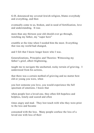G-D, denounced my coveted Jewish religion, blame everybody
and everything, and then
eventually come to us, broken, and in need of fortification, love
and understanding. It was
more than any thirteen year old should ever go through,
watching my father, my “super hero”
crumble at the time when I needed him the most. Everything
that was my world had changed,
and I felt that I know longer knew who I was.
Generalizations, Principles and Theories: Witnessing my
father’s grief, albeit frightening,
taught me to navigate the uncharted, rocky terrain of grieving. I
understood from his actions,
that there was a certain method of grieving and no matter how
old or young you were, when
you lost someone you love, you would experience the full
spectrum of emotions. I knew that
when people lost a loved one, they often felt hopeless and
helpless, lonely and scared and often
times angry and mad. They lost touch with who they were prior
to the loss and became
consumed with the loss. Many people confuse the loss of a
loved one with loss of their
 