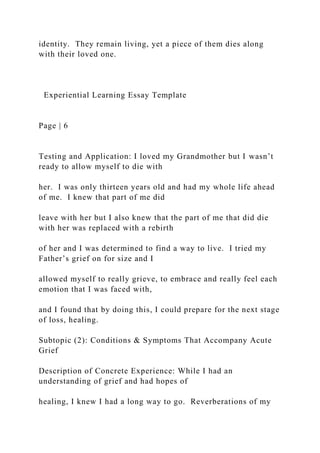 identity. They remain living, yet a piece of them dies along
with their loved one.
Experiential Learning Essay Template
Page | 6
Testing and Application: I loved my Grandmother but I wasn’t
ready to allow myself to die with
her. I was only thirteen years old and had my whole life ahead
of me. I knew that part of me did
leave with her but I also knew that the part of me that did die
with her was replaced with a rebirth
of her and I was determined to find a way to live. I tried my
Father’s grief on for size and I
allowed myself to really grieve, to embrace and really feel each
emotion that I was faced with,
and I found that by doing this, I could prepare for the next stage
of loss, healing.
Subtopic (2): Conditions & Symptoms That Accompany Acute
Grief
Description of Concrete Experience: While I had an
understanding of grief and had hopes of
healing, I knew I had a long way to go. Reverberations of my
 