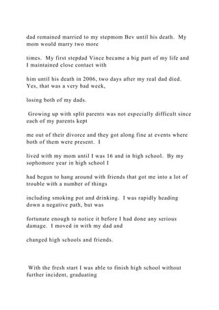 dad remained married to my stepmom Bev until his death. My
mom would marry two more
times. My first stepdad Vince became a big part of my life and
I maintained close contact with
him until his death in 2006, two days after my real dad died.
Yes, that was a very bad week,
losing both of my dads.
Growing up with split parents was not especially difficult since
each of my parents kept
me out of their divorce and they got along fine at events where
both of them were present. I
lived with my mom until I was 16 and in high school. By my
sophomore year in high school I
had begun to hang around with friends that got me into a lot of
trouble with a number of things
including smoking pot and drinking. I was rapidly heading
down a negative path, but was
fortunate enough to notice it before I had done any serious
damage. I moved in with my dad and
changed high schools and friends.
With the fresh start I was able to finish high school without
further incident, graduating
 