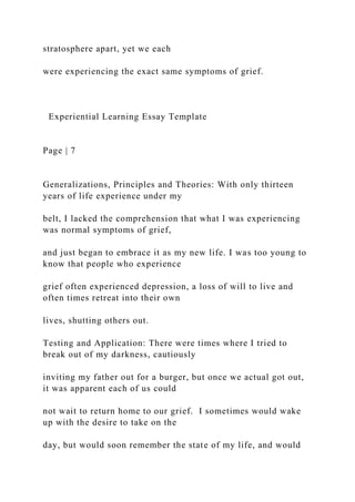 stratosphere apart, yet we each
were experiencing the exact same symptoms of grief.
Experiential Learning Essay Template
Page | 7
Generalizations, Principles and Theories: With only thirteen
years of life experience under my
belt, I lacked the comprehension that what I was experiencing
was normal symptoms of grief,
and just began to embrace it as my new life. I was too young to
know that people who experience
grief often experienced depression, a loss of will to live and
often times retreat into their own
lives, shutting others out.
Testing and Application: There were times where I tried to
break out of my darkness, cautiously
inviting my father out for a burger, but once we actual got out,
it was apparent each of us could
not wait to return home to our grief. I sometimes would wake
up with the desire to take on the
day, but would soon remember the state of my life, and would
 