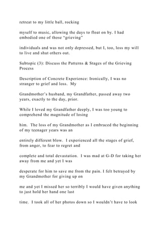 retreat to my little ball, rocking
myself to music, allowing the days to float on by. I had
embodied one of those “grieving”
individuals and was not only depressed, but I, too, loss my will
to live and shut others out.
Subtopic (3): Discuss the Patterns & Stages of the Grieving
Process
Description of Concrete Experience: Ironically, I was no
stranger to grief and loss. My
Grandmother’s husband, my Grandfather, passed away two
years, exactly to the day, prior.
While I loved my Grandfather deeply, I was too young to
comprehend the magnitude of losing
him. The loss of my Grandmother as I embraced the beginning
of my teenager years was an
entirely different blow. I experienced all the stages of grief,
from anger, to fear to regret and
complete and total devastation. I was mad at G-D for taking her
away from me and yet I was
desperate for him to save me from the pain. I felt betrayed by
my Grandmother for giving up on
me and yet I missed her so terribly I would have given anything
to just hold her hand one last
time. I took all of her photos down so I wouldn’t have to look
 