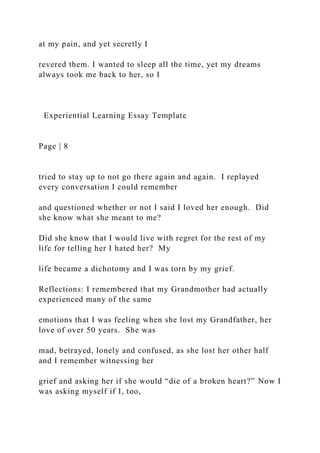at my pain, and yet secretly I
revered them. I wanted to sleep all the time, yet my dreams
always took me back to her, so I
Experiential Learning Essay Template
Page | 8
tried to stay up to not go there again and again. I replayed
every conversation I could remember
and questioned whether or not I said I loved her enough. Did
she know what she meant to me?
Did she know that I would live with regret for the rest of my
life for telling her I hated her? My
life became a dichotomy and I was torn by my grief.
Reflections: I remembered that my Grandmother had actually
experienced many of the same
emotions that I was feeling when she lost my Grandfather, her
love of over 50 years. She was
mad, betrayed, lonely and confused, as she lost her other half
and I remember witnessing her
grief and asking her if she would “die of a broken heart?” Now I
was asking myself if I, too,
 