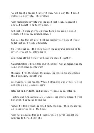 would die of a broken heart or if there was a way that I could
still reclaim my life. The problem
with reclaiming my life was the guilt that I experienced if I
allowed myself to be happy again. I
felt that if I were ever to embrace happiness again I would
somehow betray my Grandmother. I
had decided that my grief kept her memory alive and if I were
to let that go, I would ultimately
be letting her go. The truth was on the contrary; holding on to
my grief would not allow me to
remember all the wonderful things we shared together.
Generalizations, Principles and Theories: I was experiencing the
same grief other people went
through. I felt the shock, the anger, the loneliness and despair
that I somehow thought was
reserved for other people. Where I struggled was with reflecting
not only on my Grandmother’s
life, but on her death, and ultimately choosing acceptance.
Testing and Application: My Grandmother slowly emerged from
her grief. She began to test the
waters by doing what she loved best, cooking. Then she moved
on to venturing out of the house
with her grandchildren and finally, while I never thought she
returned to her old self, she
 