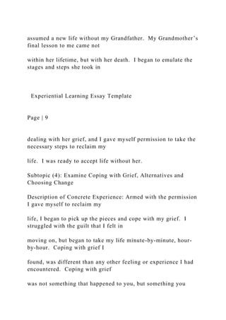 assumed a new life without my Grandfather. My Grandmother’s
final lesson to me came not
within her lifetime, but with her death. I began to emulate the
stages and steps she took in
Experiential Learning Essay Template
Page | 9
dealing with her grief, and I gave myself permission to take the
necessary steps to reclaim my
life. I was ready to accept life without her.
Subtopic (4): Examine Coping with Grief, Alternatives and
Choosing Change
Description of Concrete Experience: Armed with the permission
I gave myself to reclaim my
life, I began to pick up the pieces and cope with my grief. I
struggled with the guilt that I felt in
moving on, but began to take my life minute-by-minute, hour-
by-hour. Coping with grief I
found, was different than any other feeling or experience I had
encountered. Coping with grief
was not something that happened to you, but something you
 