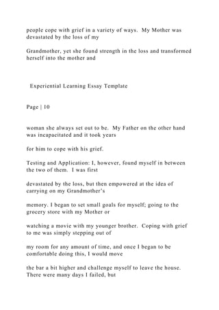 people cope with grief in a variety of ways. My Mother was
devastated by the loss of my
Grandmother, yet she found strength in the loss and transformed
herself into the mother and
Experiential Learning Essay Template
Page | 10
woman she always set out to be. My Father on the other hand
was incapacitated and it took years
for him to cope with his grief.
Testing and Application: I, however, found myself in between
the two of them. I was first
devastated by the loss, but then empowered at the idea of
carrying on my Grandmother’s
memory. I began to set small goals for myself; going to the
grocery store with my Mother or
watching a movie with my younger brother. Coping with grief
to me was simply stepping out of
my room for any amount of time, and once I began to be
comfortable doing this, I would move
the bar a bit higher and challenge myself to leave the house.
There were many days I failed, but
 