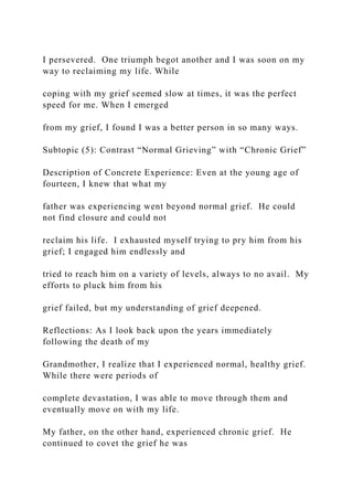 I persevered. One triumph begot another and I was soon on my
way to reclaiming my life. While
coping with my grief seemed slow at times, it was the perfect
speed for me. When I emerged
from my grief, I found I was a better person in so many ways.
Subtopic (5): Contrast “Normal Grieving” with “Chronic Grief”
Description of Concrete Experience: Even at the young age of
fourteen, I knew that what my
father was experiencing went beyond normal grief. He could
not find closure and could not
reclaim his life. I exhausted myself trying to pry him from his
grief; I engaged him endlessly and
tried to reach him on a variety of levels, always to no avail. My
efforts to pluck him from his
grief failed, but my understanding of grief deepened.
Reflections: As I look back upon the years immediately
following the death of my
Grandmother, I realize that I experienced normal, healthy grief.
While there were periods of
complete devastation, I was able to move through them and
eventually move on with my life.
My father, on the other hand, experienced chronic grief. He
continued to covet the grief he was
 