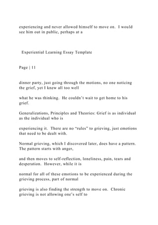 experiencing and never allowed himself to move on. I would
see him out in public, perhaps at a
Experiential Learning Essay Template
Page | 11
dinner party, just going through the motions, no one noticing
the grief, yet I knew all too well
what he was thinking. He couldn’t wait to get home to his
grief.
Generalizations, Principles and Theories: Grief is as individual
as the individual who is
experiencing it. There are no “rules” to grieving, just emotions
that need to be dealt with.
Normal grieving, which I discovered later, does have a pattern.
The pattern starts with anger,
and then moves to self-reflection, loneliness, pain, tears and
desperation. However, while it is
normal for all of these emotions to be experienced during the
grieving process, part of normal
grieving is also finding the strength to move on. Chronic
grieving is not allowing one’s self to
 