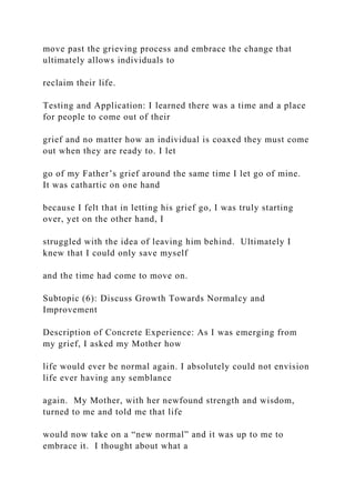 move past the grieving process and embrace the change that
ultimately allows individuals to
reclaim their life.
Testing and Application: I learned there was a time and a place
for people to come out of their
grief and no matter how an individual is coaxed they must come
out when they are ready to. I let
go of my Father’s grief around the same time I let go of mine.
It was cathartic on one hand
because I felt that in letting his grief go, I was truly starting
over, yet on the other hand, I
struggled with the idea of leaving him behind. Ultimately I
knew that I could only save myself
and the time had come to move on.
Subtopic (6): Discuss Growth Towards Normalcy and
Improvement
Description of Concrete Experience: As I was emerging from
my grief, I asked my Mother how
life would ever be normal again. I absolutely could not envision
life ever having any semblance
again. My Mother, with her newfound strength and wisdom,
turned to me and told me that life
would now take on a “new normal” and it was up to me to
embrace it. I thought about what a
 