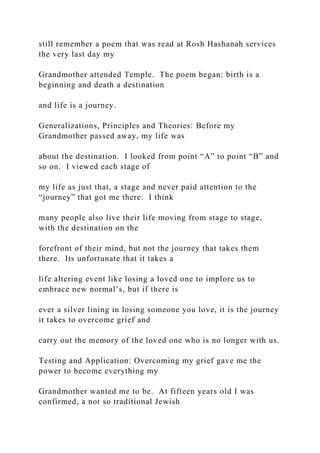 still remember a poem that was read at Rosh Hashanah services
the very last day my
Grandmother attended Temple. The poem began: birth is a
beginning and death a destination
and life is a journey.
Generalizations, Principles and Theories: Before my
Grandmother passed away, my life was
about the destination. I looked from point “A” to point “B” and
so on. I viewed each stage of
my life as just that, a stage and never paid attention to the
“journey” that got me there. I think
many people also live their life moving from stage to stage,
with the destination on the
forefront of their mind, but not the journey that takes them
there. Its unfortunate that it takes a
life altering event like losing a loved one to implore us to
embrace new normal’s, but if there is
ever a silver lining in losing someone you love, it is the journey
it takes to overcome grief and
carry out the memory of the loved one who is no longer with us.
Testing and Application: Overcoming my grief gave me the
power to become everything my
Grandmother wanted me to be. At fifteen years old I was
confirmed, a not so traditional Jewish
 