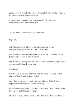 ceremony which solidifies an individuals belief in the religion.
I approached that ceremony with
a conviction I never knew I possessed. Pursuing my
confirmation was more than just
Experiential Learning Essay Template
Page | 13
solidifying my belief in the religion, for me it was
reacquainting myself with G-D. I knew my
Grandmother was smiling down upon me as I read my Torah
portion and it was at that moment
that I was not only proud of how far I had come but knew there
was no hurdle that I could not
overcome.
It is twenty-six years later and I still awake each day to the
photo of my Grandmother. I still
carry her in my pocket and go to her almost daily. I have
experienced subsequent losses after my
Grandmother and have taken the experience I had in losing her
to help me get through the pain
of other losses. I have learned to allow myself to feel pain, to
 