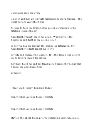 experience each and every
emotion and then give myself permission to move forward. The
short thirteen years that I was
blessed to have my Grandmother pale in comparison to the
lifelong lessons that my
Grandmother taught me in her death. While birth is the
beginning and death is the destination, it
is how we live the journey that makes the difference. My
Grandmother’s death taught me to live
my life and embrace the journey. It is this lesson that allowed
me to forgive myself for telling
her that I hated her and has freed me to become the woman that
I know she would have been
proud of.
Three-Credit-Essay-Template[1].doc
Experiential Learning Essay Template
Experiential Learning Essay Template
Review this check list in prior to submitting your experiential
 