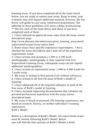learning essay. If you have completed all of the items listed
below, you are ready to submit your essay. Keep in mind, your
evaluator may still request additional material, however, the list
below will guide in your essay submission preparations. Not
adhering to these guidelines will cause a delay in processing.
** Review each of the items below and check if you have
completed each of them:
1. I have selected an approved essay topic from the essay course
descriptions page.
http://www.phoenix.edu/admissions/prior_learning_assessment/
experiential-essays/essay-topics.html
2. Some essays have specific experience requirements. I have
checked the essay description and I meet all of the experience
requirements listed.
3. I have written and included a 1,500 to 2,100 word
autobiography; autobiography is only required with first
Experiential Learning Essay, subsequent essays do not require
additional autobiographies.
4. I have written an experiential essay: 3,000 to 4,500 words for
3 credit essay
5. My essay is written in first person (1st) without references.
6. I have written to all four (4) areas of Kolb’s model of
learning.
7. I have addressed all of the required subtopics in each of the
four areas of Kolb’s model of learning.
8. I have included supporting documentation that validates my
personal/professional experience with the essay course
description/topic.
9. My essay is based on personal, life learning experiences, not
based on research, history, or another individual’s learning
experiences.
Kolb’s Model
Below is a description of Kolb’s Model. All experiential essays
must be written following Kolb’s Model. Below
you will find the four sections of Kolb’s Model, a brief
 