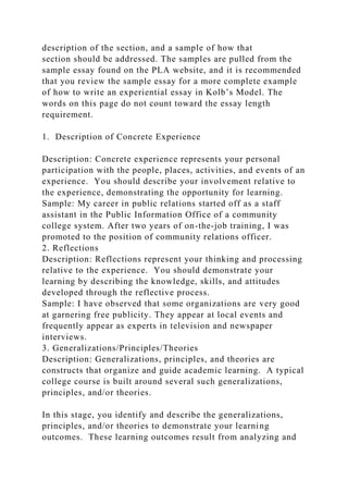 description of the section, and a sample of how that
section should be addressed. The samples are pulled from the
sample essay found on the PLA website, and it is recommended
that you review the sample essay for a more complete example
of how to write an experiential essay in Kolb’s Model. The
words on this page do not count toward the essay length
requirement.
1. Description of Concrete Experience
Description: Concrete experience represents your personal
participation with the people, places, activities, and events of an
experience. You should describe your involvement relative to
the experience, demonstrating the opportunity for learning.
Sample: My career in public relations started off as a staff
assistant in the Public Information Office of a community
college system. After two years of on-the-job training, I was
promoted to the position of community relations officer.
2. Reflections
Description: Reflections represent your thinking and processing
relative to the experience. You should demonstrate your
learning by describing the knowledge, skills, and attitudes
developed through the reflective process.
Sample: I have observed that some organizations are very good
at garnering free publicity. They appear at local events and
frequently appear as experts in television and newspaper
interviews.
3. Generalizations/Principles/Theories
Description: Generalizations, principles, and theories are
constructs that organize and guide academic learning. A typical
college course is built around several such generalizations,
principles, and/or theories.
In this stage, you identify and describe the generalizations,
principles, and/or theories to demonstrate your learning
outcomes. These learning outcomes result from analyzing and
 