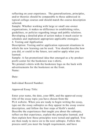 reflecting on your experience. The generalizations, principles,
and/or theories should be comparable to those addressed in
typical college courses and should match the course description
selected.
Sample: Whether working with large or small one-owner
organizations, it makes no difference in establishing rules,
guidelines, or policies regarding image and public relations.
Developing a detailed plan of action makes it much easier to
schedule and implement appropriate applicable strategies.
4. Testing and Application
Description: Testing and/or application represent situations in
which the new learning can be used. You should describe how
you did, or could in the future, test and/or apply what you
learned.
Sample: A fun promotional idea that emerged as a by-product
profit center for the bookstore was t-shirts.
We printed t-shirts with the bookstore logo on the back with
advertisements for the bookstore on the front.
Name:
Date:
Individual Record Number:
Approved Essay Title:
Enter your name, the date, your IRN, and the approved essay
title of the essay topic you have chosen from the
PLA website. When you are ready to begin writing the essay,
type out the essay subtopics as they appear in the essay course
description, and follow the four steps of Kolb’s model.
Describe the experiences that taught you about the subtopic,
reflect on that experience, explain the principles learned, and
then explain how those principles were tested and applied. You
are then ready to move on to the next subtopic. Follow this
process until you meet the length requirement, and have
 