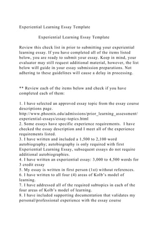 Experiential Learning Essay Template
Experiential Learning Essay Template
Review this check list in prior to submitting your experiential
learning essay. If you have completed all of the items listed
below, you are ready to submit your essay. Keep in mind, your
evaluator may still request additional material, however, the list
below will guide in your essay submission preparations. Not
adhering to these guidelines will cause a delay in processing.
** Review each of the items below and check if you have
completed each of them:
1. I have selected an approved essay topic from the essay course
descriptions page.
http://www.phoenix.edu/admissions/prior_learning_assessment/
experiential-essays/essay-topics.html
2. Some essays have specific experience requirements. I have
checked the essay description and I meet all of the experience
requirements listed.
3. I have written and included a 1,500 to 2,100 word
autobiography; autobiography is only required with first
Experiential Learning Essay, subsequent essays do not require
additional autobiographies.
4. I have written an experiential essay: 3,000 to 4,500 words for
3 credit essay
5. My essay is written in first person (1st) without references.
6. I have written to all four (4) areas of Kolb’s model of
learning.
7. I have addressed all of the required subtopics in each of the
four areas of Kolb’s model of learning.
8. I have included supporting documentation that validates my
personal/professional experience with the essay course
 