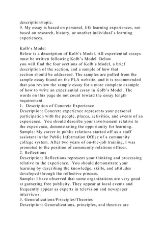 description/topic.
9. My essay is based on personal, life learning experiences, not
based on research, history, or another individual’s learning
experiences.
Kolb’s Model
Below is a description of Kolb’s Model. All experiential essays
must be written following Kolb’s Model. Below
you will find the four sections of Kolb’s Model, a brief
description of the section, and a sample of how that
section should be addressed. The samples are pulled from the
sample essay found on the PLA website, and it is recommended
that you review the sample essay for a more complete example
of how to write an experiential essay in Kolb’s Model. The
words on this page do not count toward the essay length
requirement.
1. Description of Concrete Experience
Description: Concrete experience represents your personal
participation with the people, places, activities, and events of an
experience. You should describe your involvement relative to
the experience, demonstrating the opportunity for learning.
Sample: My career in public relations started off as a staff
assistant in the Public Information Office of a community
college system. After two years of on-the-job training, I was
promoted to the position of community relations officer.
2. Reflections
Description: Reflections represent your thinking and processing
relative to the experience. You should demonstrate your
learning by describing the knowledge, skills, and attitudes
developed through the reflective process.
Sample: I have observed that some organizations are very good
at garnering free publicity. They appear at local events and
frequently appear as experts in television and newspaper
interviews.
3. Generalizations/Principles/Theories
Description: Generalizations, principles, and theories are
 