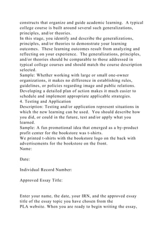 constructs that organize and guide academic learning. A typical
college course is built around several such generalizations,
principles, and/or theories.
In this stage, you identify and describe the generalizations,
principles, and/or theories to demonstrate your learning
outcomes. These learning outcomes result from analyzing and
reflecting on your experience. The generalizations, principles,
and/or theories should be comparable to those addressed in
typical college courses and should match the course description
selected.
Sample: Whether working with large or small one-owner
organizations, it makes no difference in establishing rules,
guidelines, or policies regarding image and public relations.
Developing a detailed plan of action makes it much easier to
schedule and implement appropriate applicable strategies.
4. Testing and Application
Description: Testing and/or application represent situations in
which the new learning can be used. You should describe how
you did, or could in the future, test and/or apply what you
learned.
Sample: A fun promotional idea that emerged as a by-product
profit center for the bookstore was t-shirts.
We printed t-shirts with the bookstore logo on the back with
advertisements for the bookstore on the front.
Name:
Date:
Individual Record Number:
Approved Essay Title:
Enter your name, the date, your IRN, and the approved essay
title of the essay topic you have chosen from the
PLA website. When you are ready to begin writing the essay,
 