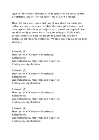 type out the essay subtopics as they appear in the essay course
description, and follow the four steps of Kolb’s model.
Describe the experiences that taught you about the subtopic,
reflect on that experience, explain the principles learned, and
then explain how those principles were tested and applied. You
are then ready to move on to the next subtopic. Follow this
process until you meet the length requirement, and have
addressed all required subtopics. *Word count begins at the first
subtopic.
Subtopic (1):
Description of Concrete Experience:
Reflections:
Generalizations, Principles and Theories:
Testing and Application:
Subtopic (2):
Description of Concrete Experience:
Reflections:
Generalizations, Principles and Theories:
Testing and Application:
Subtopic (3):
Description of Concrete Experience:
Reflections:
Generalizations, Principles and Theories:
Testing and Application:
Subtopic (4):
Description of Concrete Experience:
Reflections:
Generalizations, Principles and Theories:
Testing and Application:
 