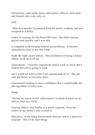 Fortunately, (and unlike many other police officers, both male
and female) she is my only ex-
wife.
After five months I graduated from the police academy and was
assigned as a police
rookie in training for the Patrol Division. My field training
period went quickly and I was able
to complete field training without any problems. It became
immediately clear to me that I had
made the right career choice. The excitement of being a police
officer lived up to all my
expectations. I literally enjoyed the police work so much that I
looked forward to going to work
and I could not believe that I was getting paid for it. The job
only got better as I became more
experienced, leading to more confidence that I could handle the
job regardless of what came
along.
During my career in law enforcement I worked in patrol as an
officer, later as a field
training officer, and finally as a patrol sergeant. Over the
course of my career I also worked in
detectives, in the Gang Enforcement Section, and as a detective
sergeant. One of the best things
 