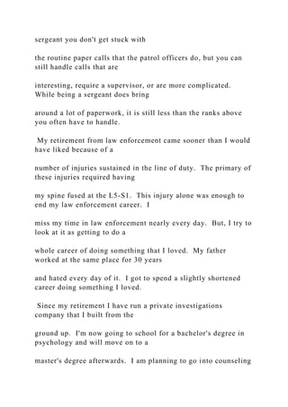 sergeant you don't get stuck with
the routine paper calls that the patrol officers do, but you can
still handle calls that are
interesting, require a supervisor, or are more complicated.
While being a sergeant does bring
around a lot of paperwork, it is still less than the ranks above
you often have to handle.
My retirement from law enforcement came sooner than I would
have liked because of a
number of injuries sustained in the line of duty. The primary of
these injuries required having
my spine fused at the L5-S1. This injury alone was enough to
end my law enforcement career. I
miss my time in law enforcement nearly every day. But, I try to
look at it as getting to do a
whole career of doing something that I loved. My father
worked at the same place for 30 years
and hated every day of it. I got to spend a slightly shortened
career doing something I loved.
Since my retirement I have run a private investigations
company that I built from the
ground up. I'm now going to school for a bachelor's degree in
psychology and will move on to a
master's degree afterwards. I am planning to go into counseling
 