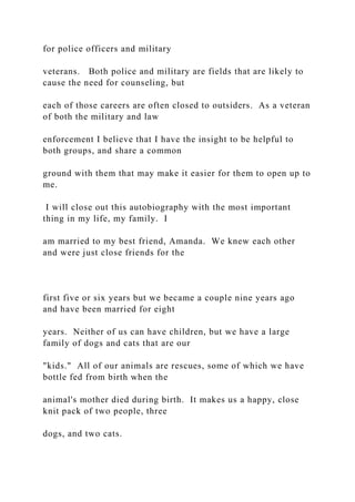 for police officers and military
veterans. Both police and military are fields that are likely to
cause the need for counseling, but
each of those careers are often closed to outsiders. As a veteran
of both the military and law
enforcement I believe that I have the insight to be helpful to
both groups, and share a common
ground with them that may make it easier for them to open up to
me.
I will close out this autobiography with the most important
thing in my life, my family. I
am married to my best friend, Amanda. We knew each other
and were just close friends for the
first five or six years but we became a couple nine years ago
and have been married for eight
years. Neither of us can have children, but we have a large
family of dogs and cats that are our
"kids." All of our animals are rescues, some of which we have
bottle fed from birth when the
animal's mother died during birth. It makes us a happy, close
knit pack of two people, three
dogs, and two cats.
 