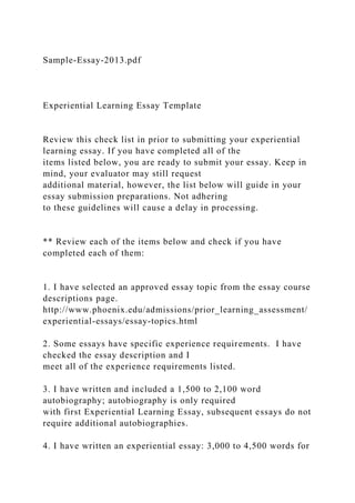 Sample-Essay-2013.pdf
Experiential Learning Essay Template
Review this check list in prior to submitting your experiential
learning essay. If you have completed all of the
items listed below, you are ready to submit your essay. Keep in
mind, your evaluator may still request
additional material, however, the list below will guide in your
essay submission preparations. Not adhering
to these guidelines will cause a delay in processing.
** Review each of the items below and check if you have
completed each of them:
1. I have selected an approved essay topic from the essay course
descriptions page.
http://www.phoenix.edu/admissions/prior_learning_assessment/
experiential-essays/essay-topics.html
2. Some essays have specific experience requirements. I have
checked the essay description and I
meet all of the experience requirements listed.
3. I have written and included a 1,500 to 2,100 word
autobiography; autobiography is only required
with first Experiential Learning Essay, subsequent essays do not
require additional autobiographies.
4. I have written an experiential essay: 3,000 to 4,500 words for
 
