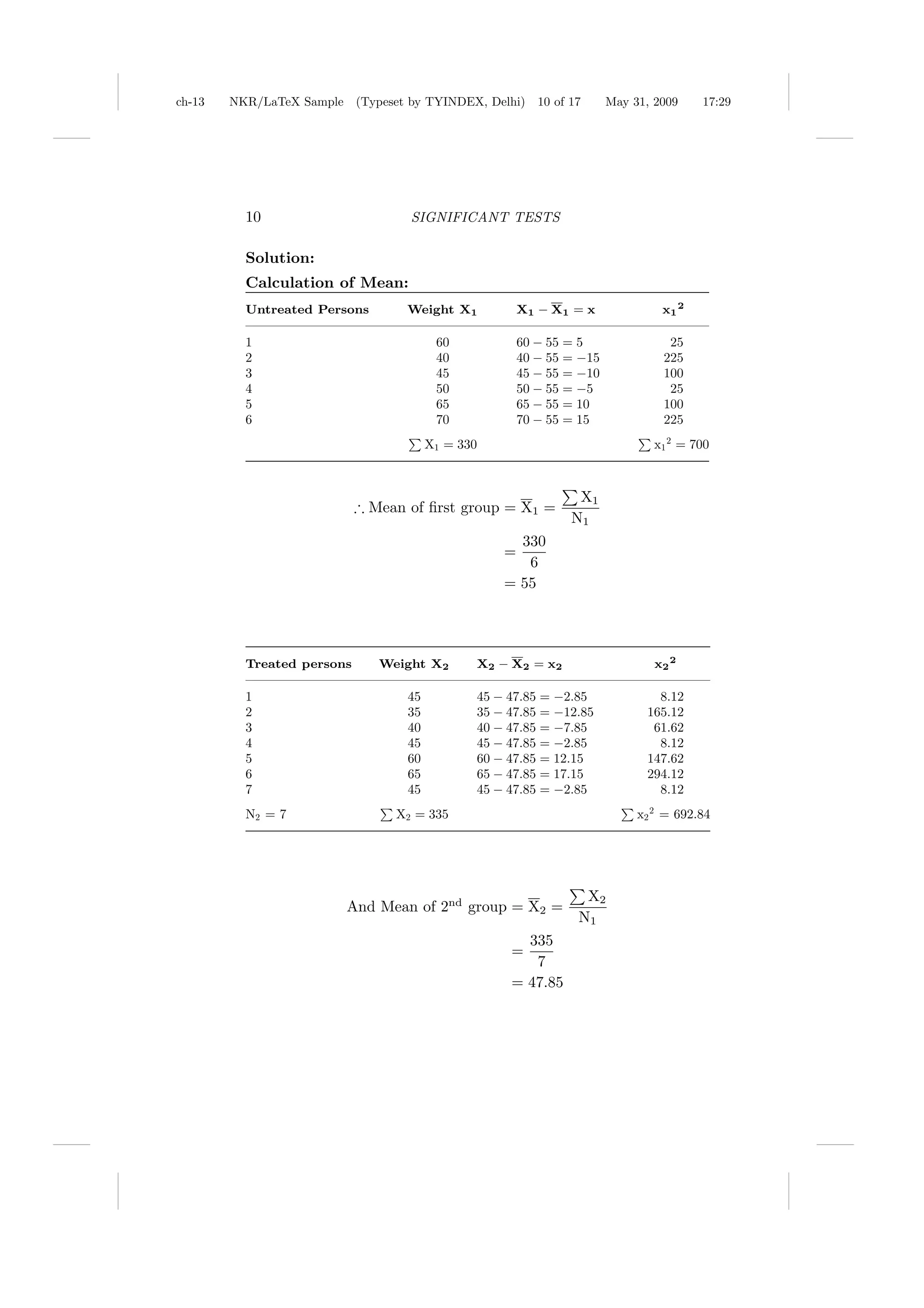 ch-13   NKR/LaTeX Sample (Typeset by TYINDEX, Delhi)      10 of 17     May 31, 2009    17:29




          10                       SIGNIFICANT TESTS

          Solution:
          Calculation of Mean:
          Untreated Persons        Weight X1           X1 − X1 = x              x1 2

          1                              60            60 − 55 = 5               25
          2                              40            40 − 55 = −15            225
          3                              45            45 − 55 = −10            100
          4                              50            50 − 55 = −5              25
          5                              65            65 − 55 = 10             100
          6                              70            70 − 55 = 15             225
                                        X1 = 330                               x1 2 = 700



                                                                 X1
                            ∴ Mean of ﬁrst group = X1 =
                                                                N1
                                                     330
                                                   =
                                                      6
                                                   = 55




          Treated persons      Weight X2       X2 − X2 = x2                    x2 2

          1                        45          45 − 47.85 = −2.85              8.12
          2                        35          35 − 47.85 = −12.85           165.12
          3                        40          40 − 47.85 = −7.85             61.62
          4                        45          45 − 47.85 = −2.85              8.12
          5                        60          60 − 47.85 = 12.15            147.62
          6                        65          65 − 47.85 = 17.15            294.12
          7                        45          45 − 47.85 = −2.85              8.12
          N2 = 7                 X2 = 335                                   x2 2 = 692.84




                                                                  X2
                         And Mean of 2nd group = X2 =
                                                                 N1
                                                      335
                                                    =
                                                       7
                                                    = 47.85
 