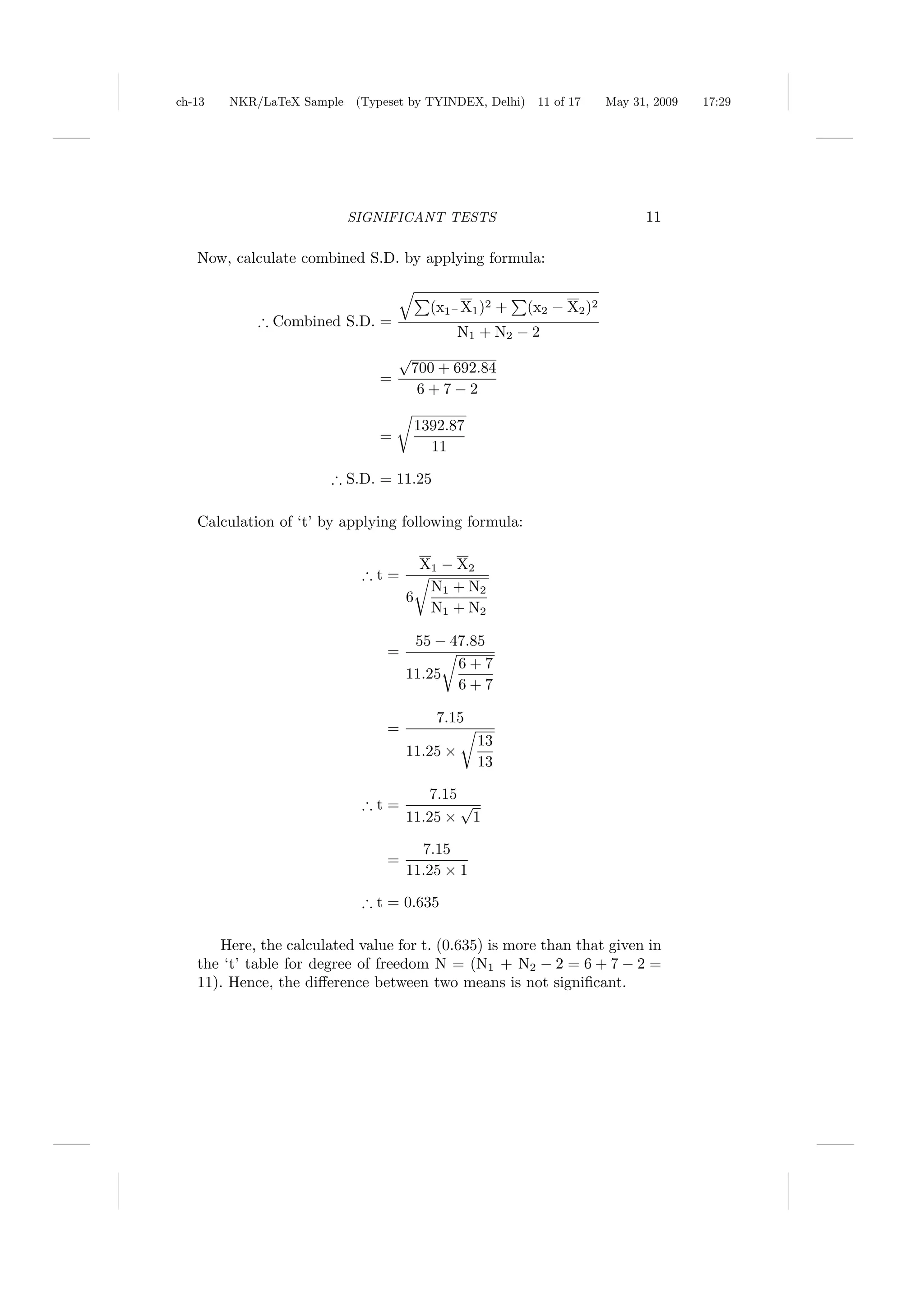 ch-13   NKR/LaTeX Sample (Typeset by TYINDEX, Delhi)    11 of 17     May 31, 2009   17:29




                         SIGNIFICANT TESTS                                 11

   Now, calculate combined S.D. by applying formula:


                                       (x1− X1 )2 +    (x2 − X2 )2
            ∴ Combined S.D. =
                                              N1 + N2 − 2
                                  √
                                   700 + 692.84
                              =
                                    6+7−2

                                     1392.87
                              =
                                       11

                       ∴ S.D. = 11.25

   Calculation of ‘t’ by applying following formula:

                                      X1 − X2
                            ∴t=
                                       N1 + N2
                                    6
                                       N1 + N2

                                     55 − 47.85
                                =
                                           6+7
                                    11.25
                                           6+7

                                        7.15
                                =
                                                13
                                    11.25 ×
                                                13

                                        7.15
                            ∴t=              √
                                    11.25 × 1

                                      7.15
                                =
                                    11.25 × 1

                            ∴ t = 0.635

      Here, the calculated value for t. (0.635) is more than that given in
   the ‘t’ table for degree of freedom N = (N1 + N2 − 2 = 6 + 7 − 2 =
   11). Hence, the diﬀerence between two means is not signiﬁcant.
 