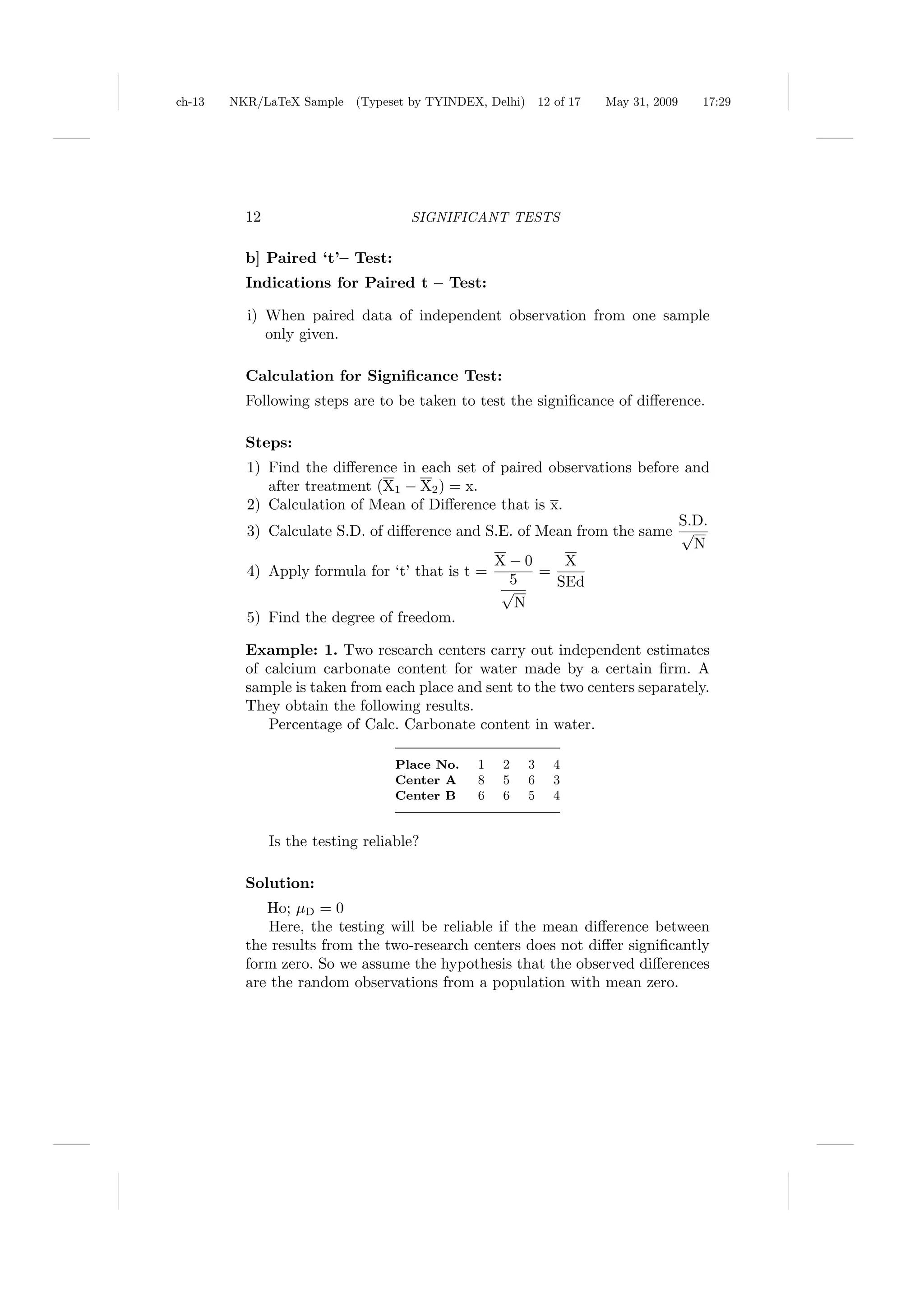 ch-13   NKR/LaTeX Sample (Typeset by TYINDEX, Delhi)       12 of 17   May 31, 2009   17:29




          12                         SIGNIFICANT TESTS

          b] Paired ‘t’– Test:
          Indications for Paired t – Test:

          i) When paired data of independent observation from one sample
             only given.

          Calculation for Signiﬁcance Test:
          Following steps are to be taken to test the signiﬁcance of diﬀerence.

          Steps:
          1) Find the diﬀerence in each set of paired observations before and
             after treatment (X1 − X2 ) = x.
          2) Calculation of Mean of Diﬀerence that is x.
                                                                         S.D.
          3) Calculate S.D. of diﬀerence and S.E. of Mean from the same √
                                                                           N
                                               X−0       X
          4) Apply formula for ‘t’ that is t =       =
                                                5      SEd
                                               √
                                                 N
          5) Find the degree of freedom.

          Example: 1. Two research centers carry out independent estimates
          of calcium carbonate content for water made by a certain ﬁrm. A
          sample is taken from each place and sent to the two centers separately.
          They obtain the following results.
              Percentage of Calc. Carbonate content in water.

                                   Place No.   1   2   3     4
                                   Center A    8   5   6     3
                                   Center B    6   6   5     4


               Is the testing reliable?

          Solution:
             Ho; µD = 0
             Here, the testing will be reliable if the mean diﬀerence between
          the results from the two-research centers does not diﬀer signiﬁcantly
          form zero. So we assume the hypothesis that the observed diﬀerences
          are the random observations from a population with mean zero.
 