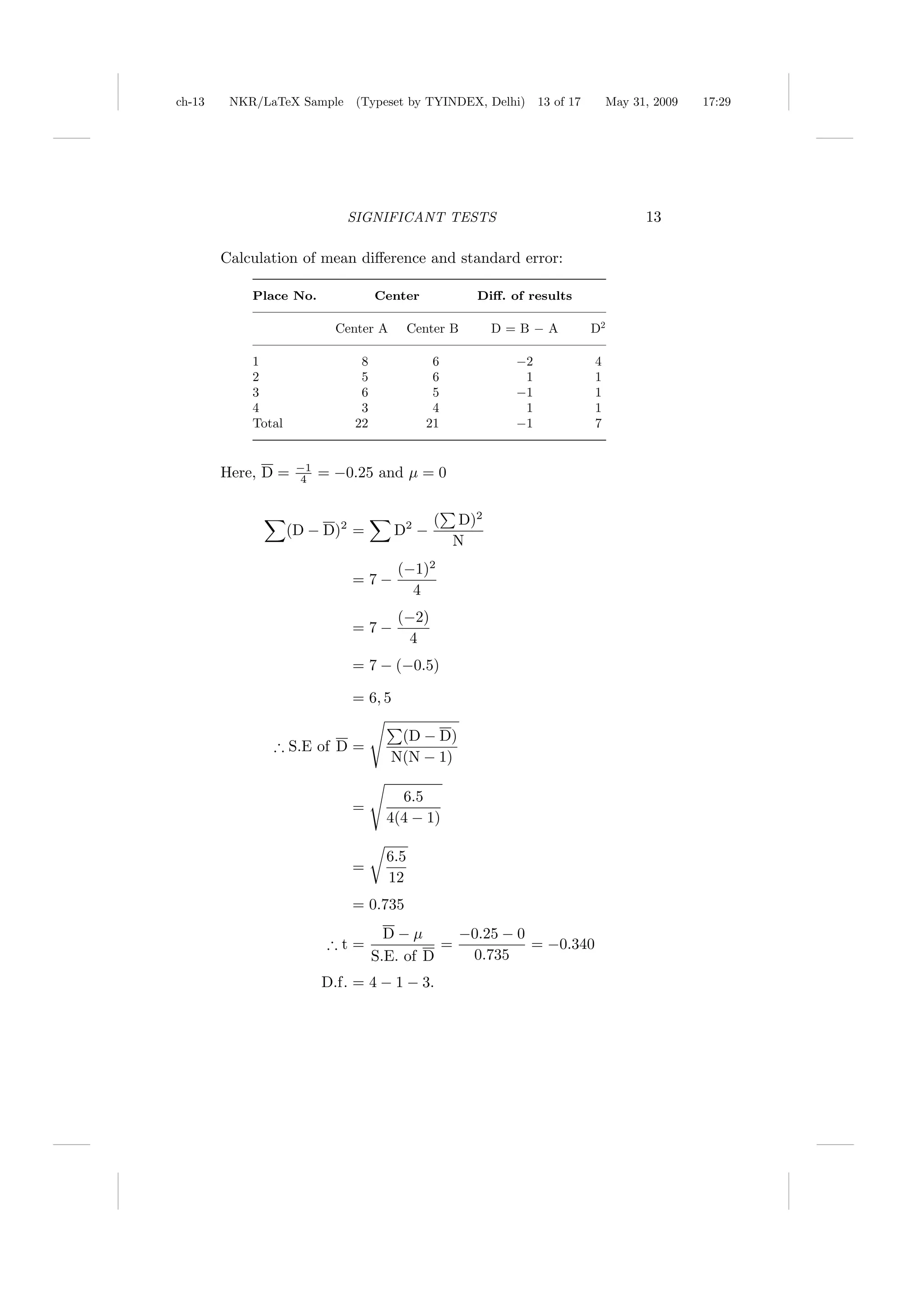 ch-13    NKR/LaTeX Sample (Typeset by TYINDEX, Delhi)             13 of 17        May 31, 2009   17:29




                             SIGNIFICANT TESTS                                          13

        Calculation of mean diﬀerence and standard error:

            Place No.               Center             Diﬀ. of results

                            Center A        Center B       D=B−A             D2

            1                   8              6             −2              4
            2                   5              6              1              1
            3                   6              5             −1              1
            4                   3              4              1              1
            Total              22             21             −1              7


                     −1
        Here, D =    4    = −0.25 and µ = 0


                                                (    D)2
                    (D − D)2 =         D2 −
                                                    N
                                       (−1)2
                              = 7−
                                         4
                                       (−2)
                              = 7−
                                         4
                              = 7 − (−0.5)

                              = 6, 5

                                        (D − D)
               ∴ S.E of D =
                                       N(N − 1)

                                        6.5
                              =
                                      4(4 − 1)

                                      6.5
                              =
                                      12
                              = 0.735
                                      D−µ       −0.25 − 0
                           ∴t=                =           = −0.340
                                    S.E. of D    0.735
                          D.f. = 4 − 1 − 3.
 