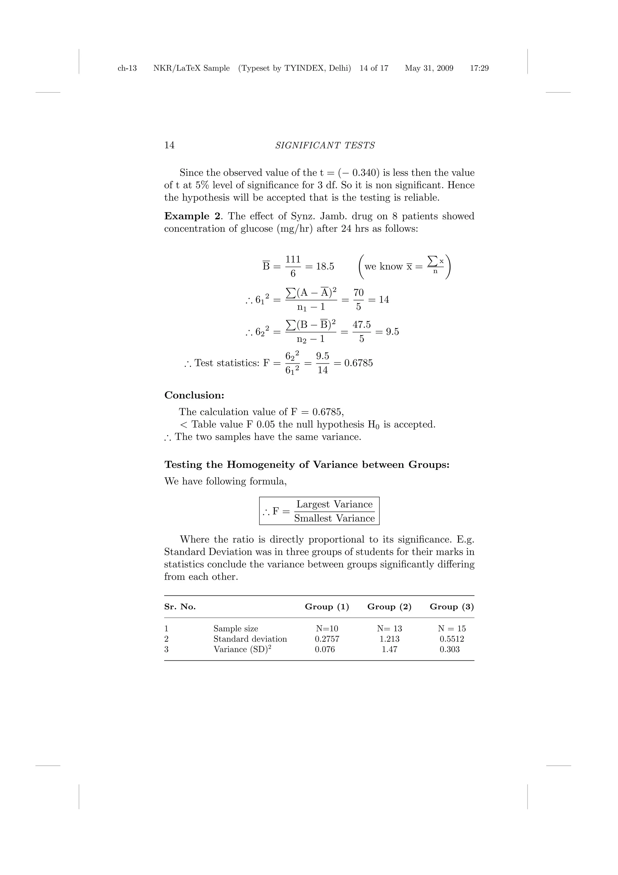 ch-13   NKR/LaTeX Sample (Typeset by TYINDEX, Delhi)    14 of 17      May 31, 2009       17:29




          14                       SIGNIFICANT TESTS

              Since the observed value of the t = (− 0.340) is less then the value
          of t at 5% level of signiﬁcance for 3 df. So it is non signiﬁcant. Hence
          the hypothesis will be accepted that is the testing is reliable.
          Example 2. The eﬀect of Synz. Jamb. drug on 8 patients showed
          concentration of glucose (mg/hr) after 24 hrs as follows:

                                        111                                     x
                                B=          = 18.5       we know x =        n
                                         6
                                          (A − A)2   70
                            ∴ 61 2 =               =    = 14
                                          n1 − 1     5
                                          (B − B)2   47.5
                            ∴ 62 2 =               =      = 9.5
                                          n2 − 1      5
                                        62 2   9.5
               ∴ Test statistics: F =        =     = 0.6785
                                        61 2   14

          Conclusion:
             The calculation value of F = 0.6785,
             < Table value F 0.05 the null hypothesis H0 is accepted.
          ∴ The two samples have the same variance.

          Testing the Homogeneity of Variance between Groups:
          We have following formula,

                                          Largest Variance
                                 ∴F=
                                          Smallest Variance

              Where the ratio is directly proportional to its signiﬁcance. E.g.
          Standard Deviation was in three groups of students for their marks in
          statistics conclude the variance between groups signiﬁcantly diﬀering
          from each other.

          Sr. No.                           Group (1)     Group (2)         Group (3)

          1          Sample size              N=10            N= 13             N = 15
          2          Standard deviation       0.2757          1.213             0.5512
          3          Variance (SD)2           0.076            1.47             0.303
 