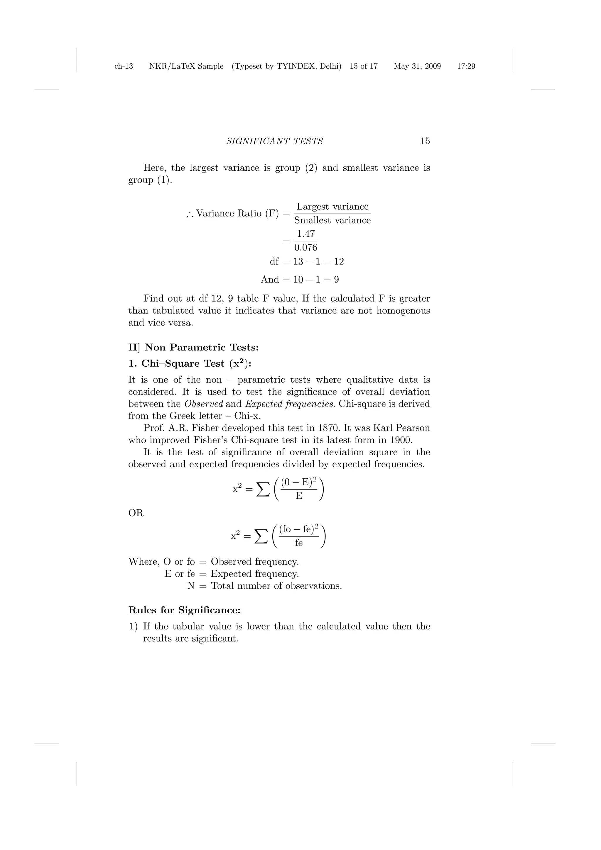ch-13   NKR/LaTeX Sample (Typeset by TYINDEX, Delhi)   15 of 17   May 31, 2009   17:29




                         SIGNIFICANT TESTS                              15

      Here, the largest variance is group (2) and smallest variance is
   group (1).

                                         Largest variance
                ∴ Variance Ratio (F) =
                                        Smallest variance
                                         1.47
                                      =
                                        0.076
                                   df = 13 − 1 = 12
                                  And = 10 − 1 = 9
      Find out at df 12, 9 table F value, If the calculated F is greater
   than tabulated value it indicates that variance are not homogenous
   and vice versa.

   II] Non Parametric Tests:
   1. Chi–Square Test (x2 ):
   It is one of the non – parametric tests where qualitative data is
   considered. It is used to test the signiﬁcance of overall deviation
   between the Observed and Expected frequencies. Chi-square is derived
   from the Greek letter – Chi-x.
       Prof. A.R. Fisher developed this test in 1870. It was Karl Pearson
   who improved Fisher’s Chi-square test in its latest form in 1900.
       It is the test of signiﬁcance of overall deviation square in the
   observed and expected frequencies divided by expected frequencies.
                                      (0 − E)2
                           x2 =
                                         E
   OR
                                     (fo − fe)2
                          x2 =
                                         fe
   Where, O or fo = Observed frequency.
          E or fe = Expected frequency.
               N = Total number of observations.

   Rules for Signiﬁcance:
   1) If the tabular value is lower than the calculated value then the
      results are signiﬁcant.
 
