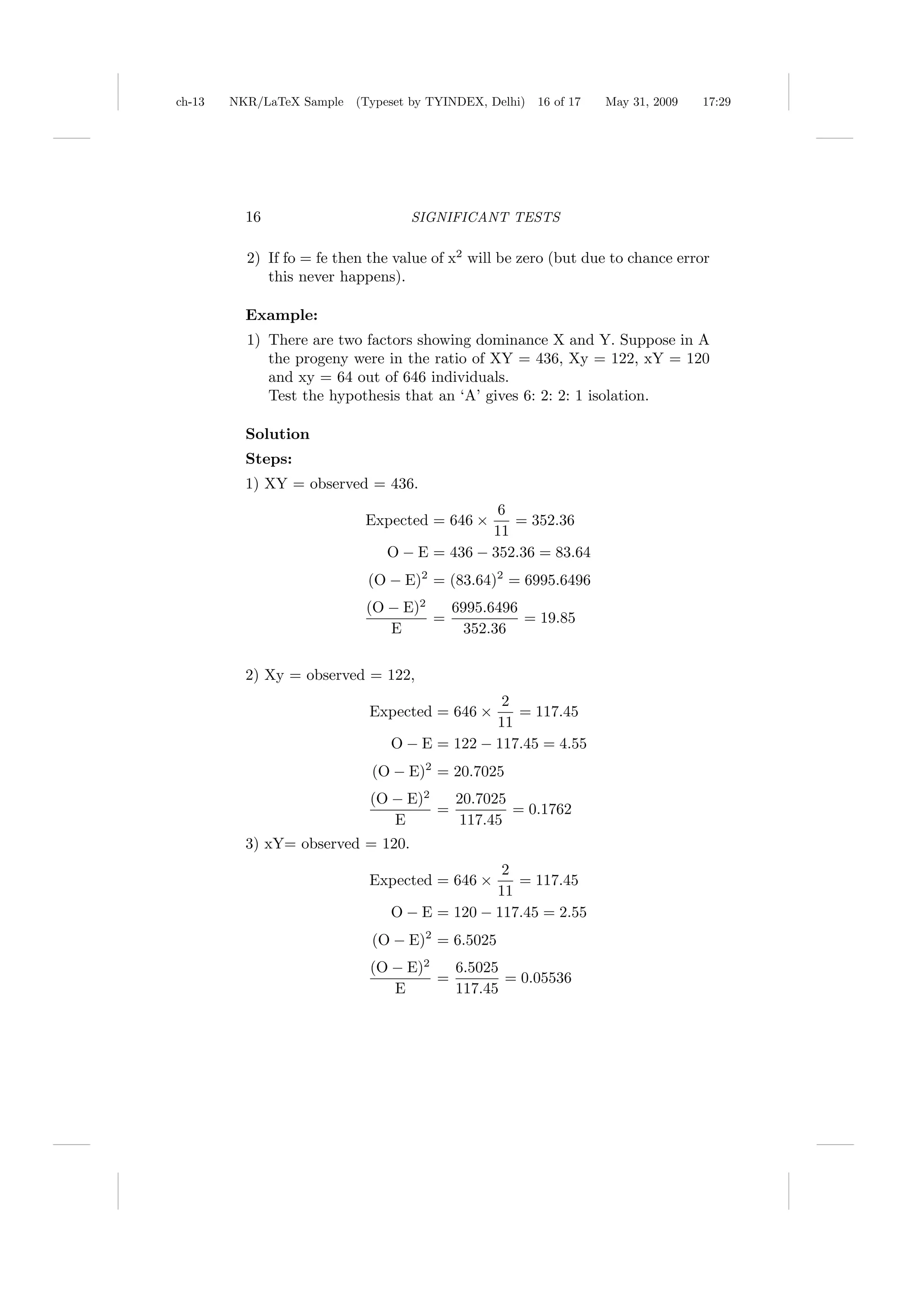 ch-13   NKR/LaTeX Sample (Typeset by TYINDEX, Delhi)   16 of 17   May 31, 2009   17:29




          16                       SIGNIFICANT TESTS

          2) If fo = fe then the value of x2 will be zero (but due to chance error
             this never happens).

          Example:
          1) There are two factors showing dominance X and Y. Suppose in A
             the progeny were in the ratio of XY = 436, Xy = 122, xY = 120
             and xy = 64 out of 646 individuals.
             Test the hypothesis that an ‘A’ gives 6: 2: 2: 1 isolation.

          Solution
          Steps:
          1) XY = observed = 436.
                                              6
                            Expected = 646 ×    = 352.36
                                             11
                               O − E = 436 − 352.36 = 83.64
                            (O − E)2 = (83.64)2 = 6995.6496
                            (O − E)2   6995.6496
                                     =           = 19.85
                               E         352.36


          2) Xy = observed = 122,
                                               2
                             Expected = 646 ×    = 117.45
                                              11
                                O − E = 122 − 117.45 = 4.55
                             (O − E)2 = 20.7025
                             (O − E)2   20.7025
                                      =         = 0.1762
                                E       117.45
          3) xY= observed = 120.
                                               2
                             Expected = 646 ×    = 117.45
                                              11
                                O − E = 120 − 117.45 = 2.55
                             (O − E)2 = 6.5025
                             (O − E)2   6.5025
                                      =        = 0.05536
                                E       117.45
 