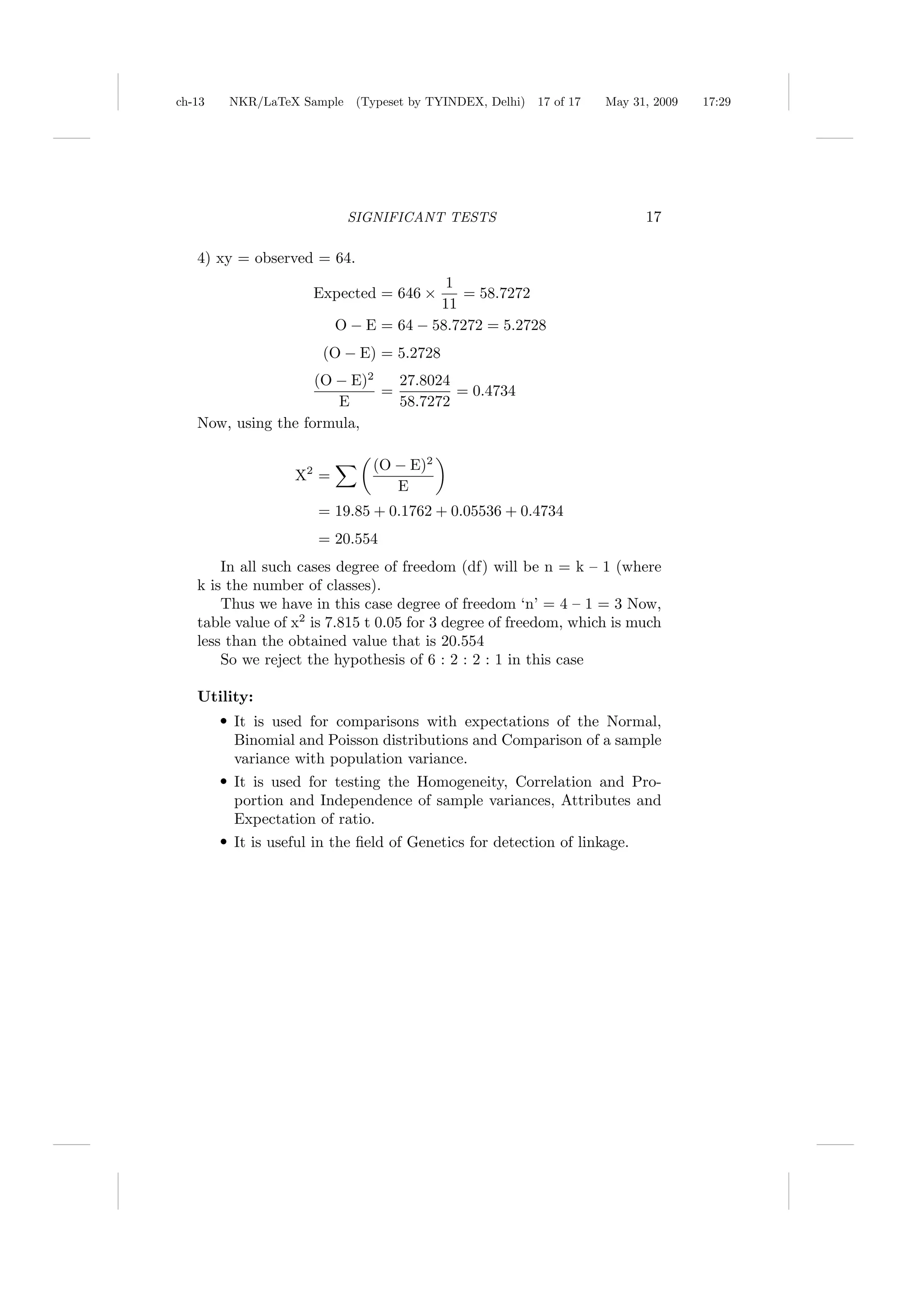 ch-13   NKR/LaTeX Sample (Typeset by TYINDEX, Delhi)     17 of 17   May 31, 2009   17:29




                           SIGNIFICANT TESTS                               17

   4) xy = observed = 64.
                                         1
                      Expected = 646 ×     = 58.7272
                                        11
                          O − E = 64 − 58.7272 = 5.2728
                       (O − E) = 5.2728
                    (O − E)2   27.8024
                             =         = 0.4734
                       E       58.7272
   Now, using the formula,

                               (O − E)2
                   X2 =
                                  E
                      = 19.85 + 0.1762 + 0.05536 + 0.4734
                      = 20.554
       In all such cases degree of freedom (df) will be n = k – 1 (where
   k is the number of classes).
       Thus we have in this case degree of freedom ‘n’ = 4 – 1 = 3 Now,
   table value of x2 is 7.815 t 0.05 for 3 degree of freedom, which is much
   less than the obtained value that is 20.554
       So we reject the hypothesis of 6 : 2 : 2 : 1 in this case

   Utility:
        r It is used for comparisons with expectations of the Normal,
         Binomial and Poisson distributions and Comparison of a sample
         variance with population variance.
        r It is used for testing the Homogeneity, Correlation and Pro-
         portion and Independence of sample variances, Attributes and
         Expectation of ratio.
        r It is useful in the ﬁeld of Genetics for detection of linkage.
 