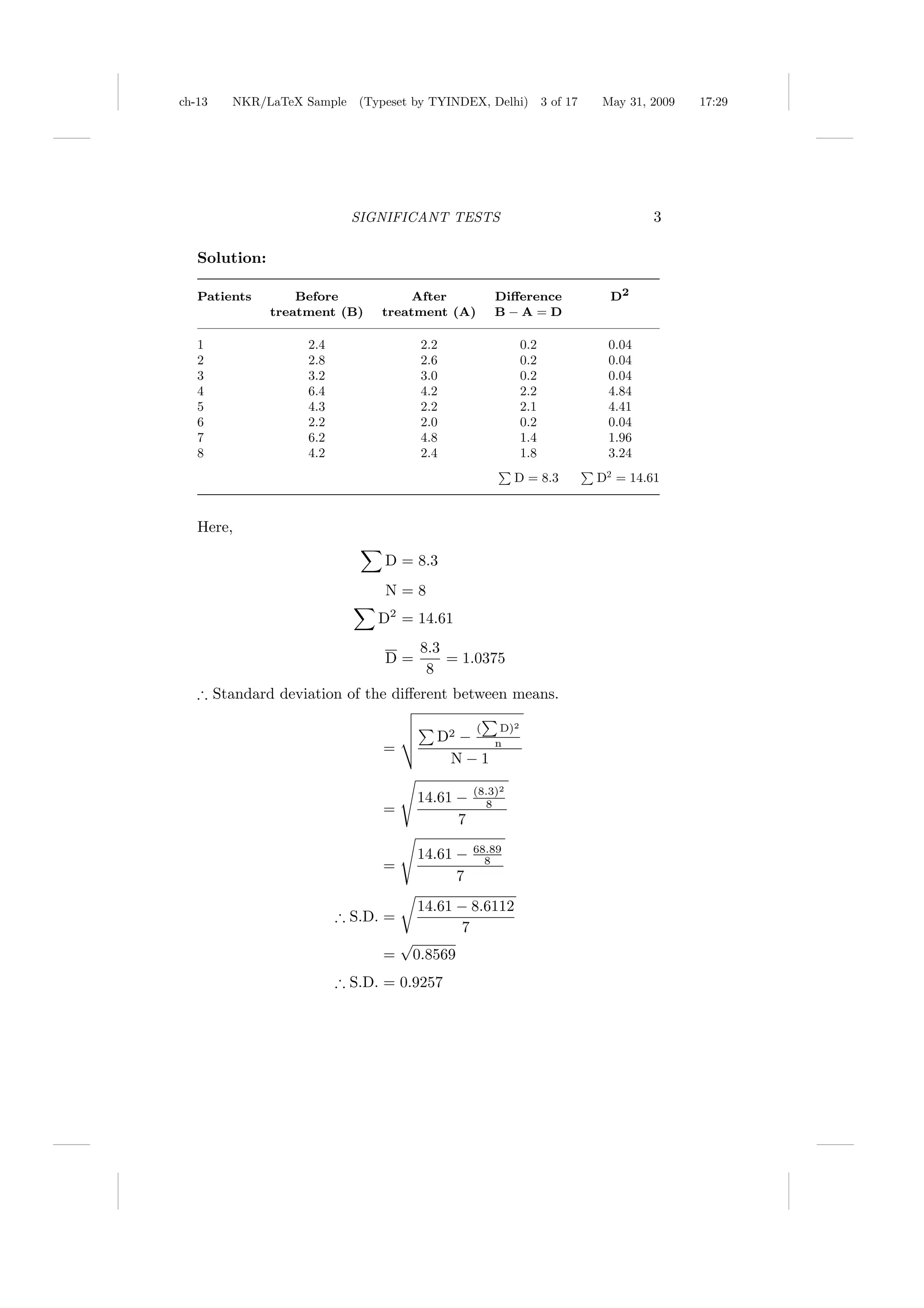 ch-13   NKR/LaTeX Sample (Typeset by TYINDEX, Delhi)              3 of 17   May 31, 2009   17:29




                            SIGNIFICANT TESTS                                        3

   Solution:

   Patients        Before            After           Diﬀerence                D2
               treatment (B)    treatment (A)        B−A=D

   1                2.4                2.2                  0.2              0.04
   2                2.8                2.6                  0.2              0.04
   3                3.2                3.0                  0.2              0.04
   4                6.4                4.2                  2.2              4.84
   5                4.3                2.2                  2.1              4.41
   6                2.2                2.0                  0.2              0.04
   7                6.2                4.8                  1.4              1.96
   8                4.2                2.4                  1.8              3.24
                                                          D = 8.3           D2 = 14.61


   Here,

                                D = 8.3
                                 N=8
                                D2 = 14.61
                                       8.3
                                D=         = 1.0375
                                        8
   ∴ Standard deviation of the diﬀerent between means.

                                                 (    D)2
                                         D2 −        n
                                =
                                          N−1

                                                 (8.3)2
                                       14.61 −     8
                                =
                                             7

                                       14.61 −   68.89
                                                   8
                                =
                                             7
                                       14.61 − 8.6112
                          ∴ S.D. =
                                             7
                                     √
                                =     0.8569
                          ∴ S.D. = 0.9257
 