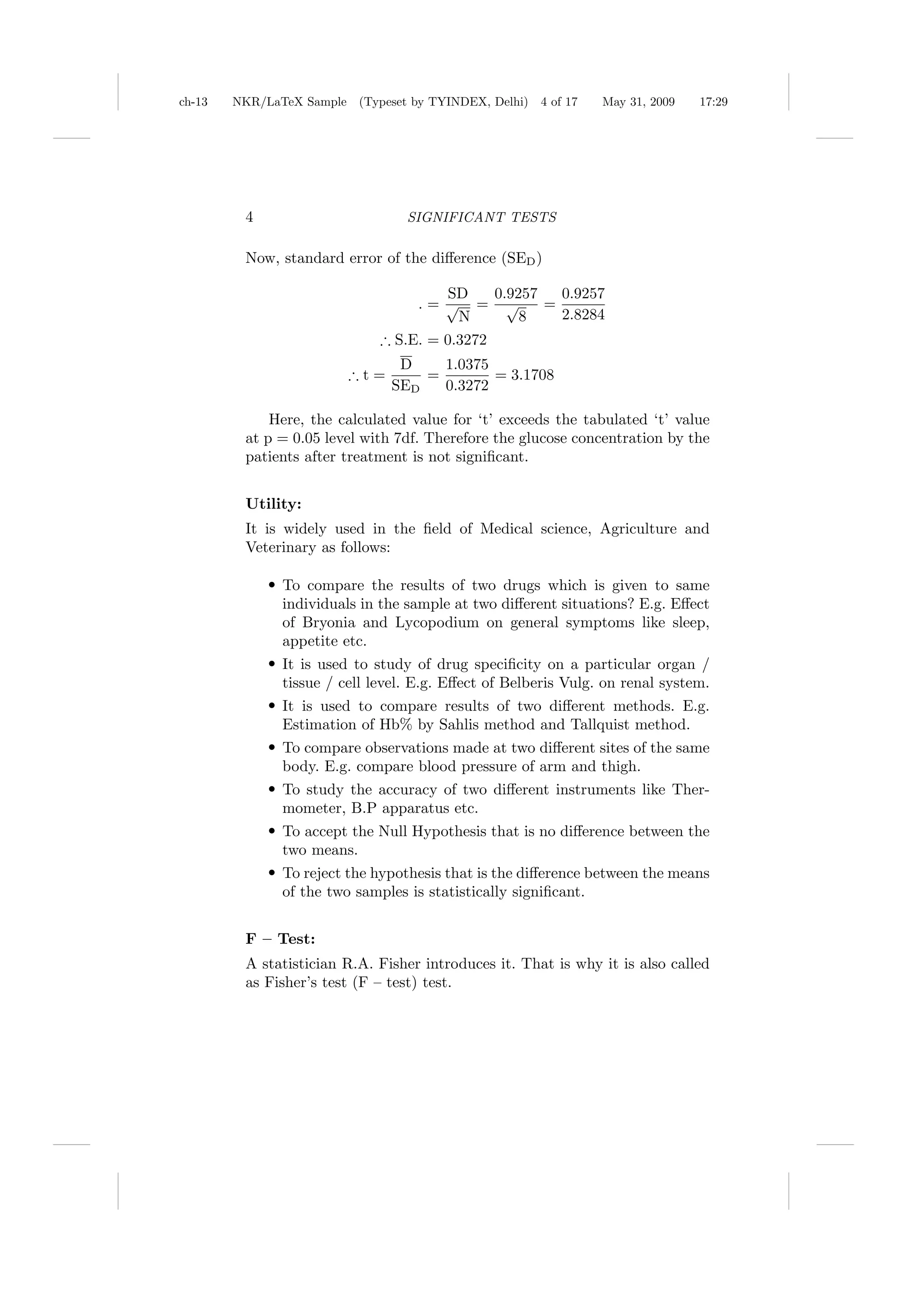 ch-13   NKR/LaTeX Sample (Typeset by TYINDEX, Delhi)   4 of 17   May 31, 2009   17:29




         4                        SIGNIFICANT TESTS

         Now, standard error of the diﬀerence (SED )

                                       SD 0.9257   0.9257
                                    .= √ = √     =
                                        N     8    2.8284
                              ∴ S.E. = 0.3272
                                D    1.0375
                         ∴t=       =        = 3.1708
                               SED   0.3272

             Here, the calculated value for ‘t’ exceeds the tabulated ‘t’ value
         at p = 0.05 level with 7df. Therefore the glucose concentration by the
         patients after treatment is not signiﬁcant.


         Utility:
         It is widely used in the ﬁeld of Medical science, Agriculture and
         Veterinary as follows:

             r To compare the results of two drugs which is given to same
               individuals in the sample at two diﬀerent situations? E.g. Eﬀect
               of Bryonia and Lycopodium on general symptoms like sleep,
               appetite etc.
             r It is used to study of drug speciﬁcity on a particular organ /
               tissue / cell level. E.g. Eﬀect of Belberis Vulg. on renal system.
             r It is used to compare results of two diﬀerent methods. E.g.
               Estimation of Hb% by Sahlis method and Tallquist method.
             r To compare observations made at two diﬀerent sites of the same
               body. E.g. compare blood pressure of arm and thigh.
             r To study the accuracy of two diﬀerent instruments like Ther-
               mometer, B.P apparatus etc.
             r To accept the Null Hypothesis that is no diﬀerence between the
               two means.
             r To reject the hypothesis that is the diﬀerence between the means
               of the two samples is statistically signiﬁcant.


         F – Test:
         A statistician R.A. Fisher introduces it. That is why it is also called
         as Fisher’s test (F – test) test.
 