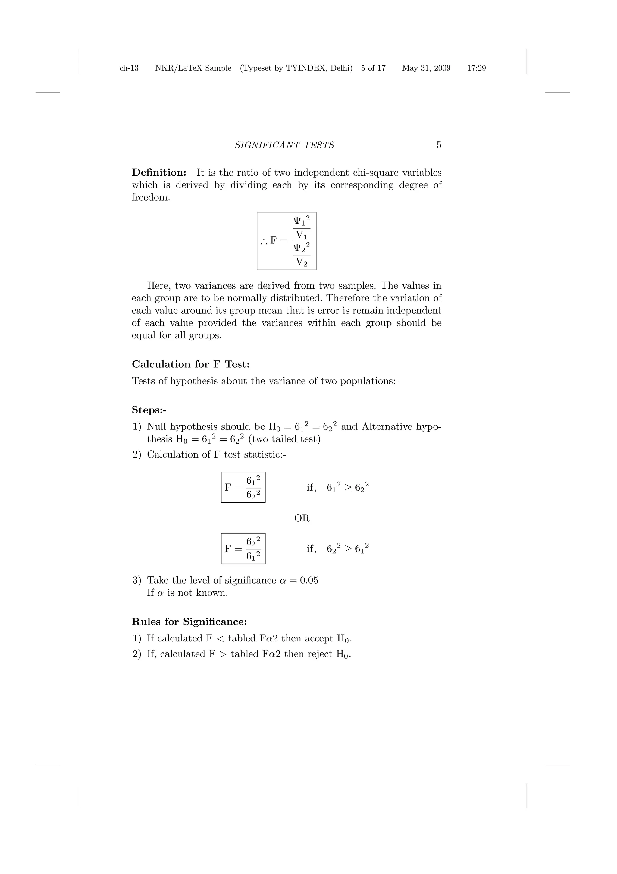 ch-13   NKR/LaTeX Sample (Typeset by TYINDEX, Delhi)     5 of 17   May 31, 2009   17:29




                          SIGNIFICANT TESTS                                5

   Deﬁnition: It is the ratio of two independent chi-square variables
   which is derived by dividing each by its corresponding degree of
   freedom.

                                        Ψ1 2
                                        V1
                                    ∴F=
                                        Ψ2 2
                                        V2

      Here, two variances are derived from two samples. The values in
   each group are to be normally distributed. Therefore the variation of
   each value around its group mean that is error is remain independent
   of each value provided the variances within each group should be
   equal for all groups.

   Calculation for F Test:
   Tests of hypothesis about the variance of two populations:-

   Steps:-
   1) Null hypothesis should be H0 = 61 2 = 62 2 and Alternative hypo-
      thesis H0 = 61 2 = 62 2 (two tailed test)
   2) Calculation of F test statistic:-

                             61 2
                        F=                 if,   61 2 ≥ 62 2
                             62 2

                                          OR

                             62 2
                        F=                 if,   62 2 ≥ 61 2
                             61 2

   3) Take the level of signiﬁcance α = 0.05
      If α is not known.

   Rules for Signiﬁcance:
   1) If calculated F < tabled Fα2 then accept H0 .
   2) If, calculated F > tabled Fα2 then reject H0 .
 