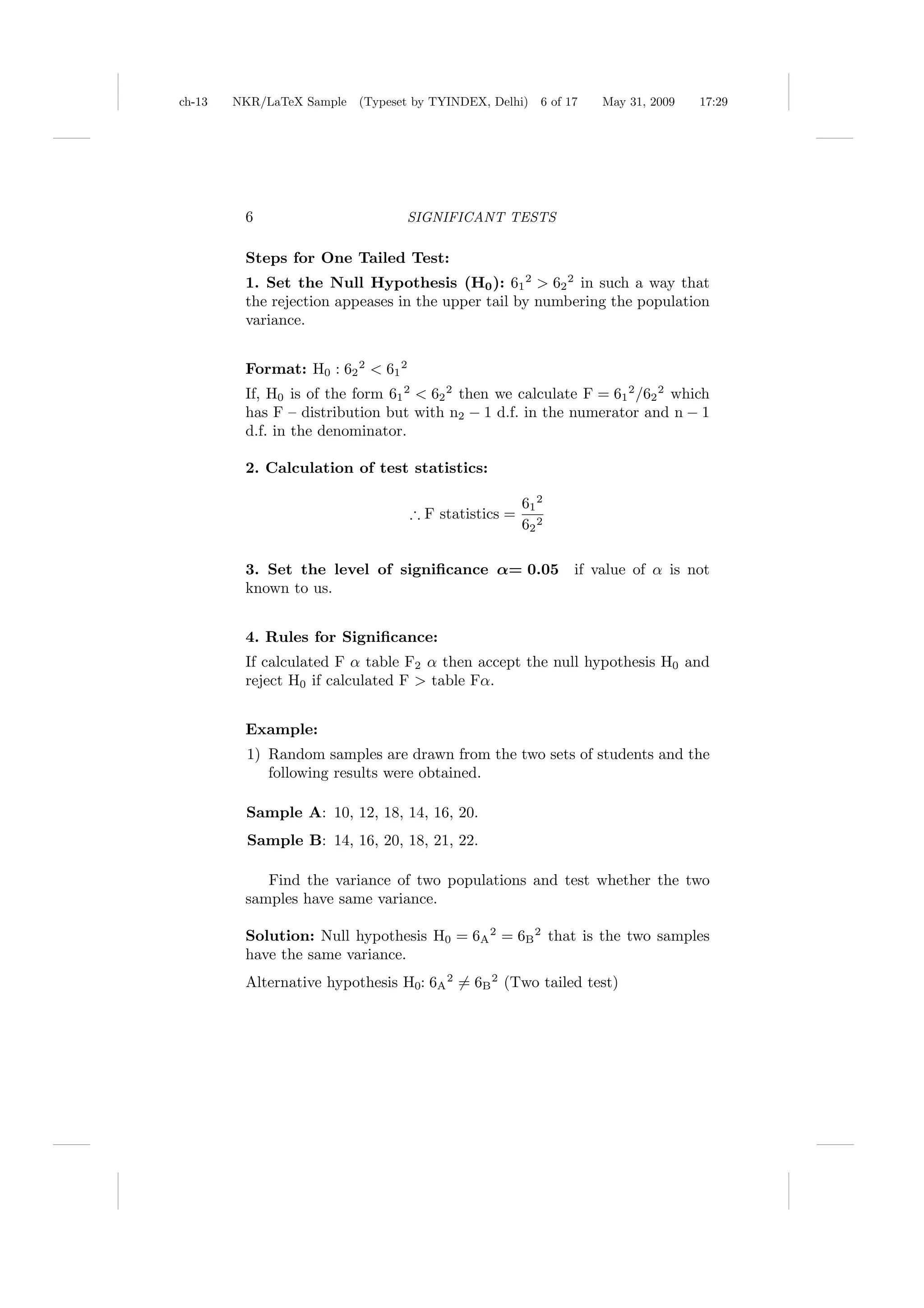 ch-13   NKR/LaTeX Sample (Typeset by TYINDEX, Delhi)      6 of 17   May 31, 2009   17:29




         6                        SIGNIFICANT TESTS

         Steps for One Tailed Test:
         1. Set the Null Hypothesis (H0 ): 61 2 > 62 2 in such a way that
         the rejection appeases in the upper tail by numbering the population
         variance.


         Format: H0 : 62 2 < 61 2
         If, H0 is of the form 61 2 < 62 2 then we calculate F = 61 2 /62 2 which
         has F – distribution but with n2 − 1 d.f. in the numerator and n − 1
         d.f. in the denominator.

         2. Calculation of test statistics:

                                                       61 2
                                    ∴ F statistics =
                                                       62 2

         3. Set the level of signiﬁcance α= 0.05                if value of α is not
         known to us.


         4. Rules for Signiﬁcance:
         If calculated F α table F2 α then accept the null hypothesis H0 and
         reject H0 if calculated F > table Fα.


         Example:
          1) Random samples are drawn from the two sets of students and the
             following results were obtained.

          Sample A: 10, 12, 18, 14, 16, 20.
          Sample B: 14, 16, 20, 18, 21, 22.

            Find the variance of two populations and test whether the two
         samples have same variance.

         Solution: Null hypothesis H0 = 6A 2 = 6B 2 that is the two samples
         have the same variance.
         Alternative hypothesis H0: 6A 2 = 6B 2 (Two tailed test)
 