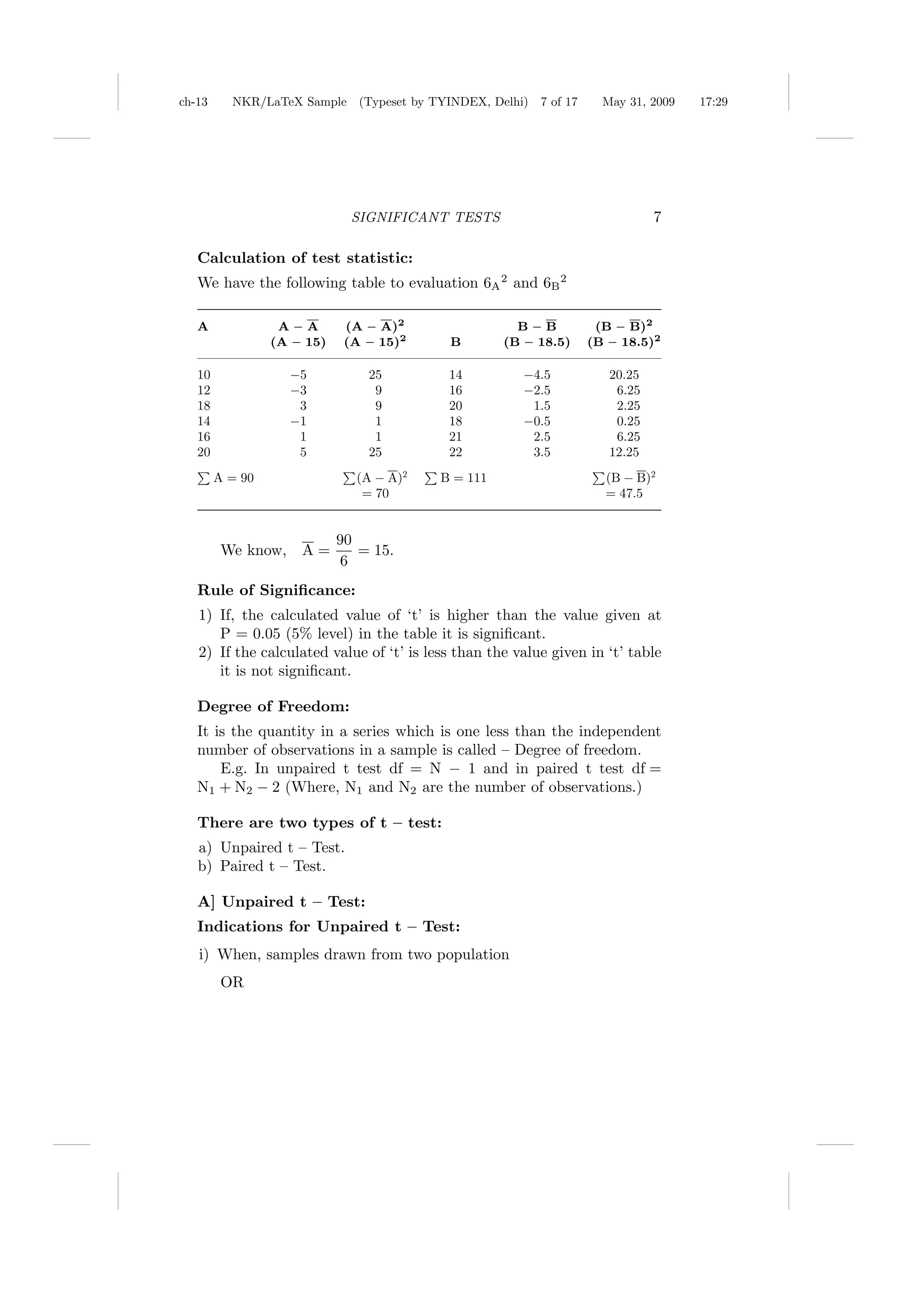 ch-13     NKR/LaTeX Sample (Typeset by TYINDEX, Delhi)    7 of 17     May 31, 2009   17:29




                              SIGNIFICANT TESTS                                7

   Calculation of test statistic:
   We have the following table to evaluation 6A 2 and 6B 2

   A              A – A      (A – A)2                 B – B          (B – B)2
                 (A – 15)    (A – 15)2     B        (B – 18.5)      (B – 18.5)2

   10               −5          25         14          −4.5            20.25
   12               −3           9         16          −2.5             6.25
   18                3           9         20           1.5             2.25
   14               −1           1         18          −0.5             0.25
   16                1           1         21           2.5             6.25
   20                5          25         22           3.5            12.25
        A = 90                (A − A)2    B = 111                     (B − B)2
                               = 70                                   = 47.5


                            90
         We know,    A=        = 15.
                             6
   Rule of Signiﬁcance:
   1) If, the calculated value of ‘t’ is higher than the value given at
      P = 0.05 (5% level) in the table it is signiﬁcant.
   2) If the calculated value of ‘t’ is less than the value given in ‘t’ table
      it is not signiﬁcant.

   Degree of Freedom:
   It is the quantity in a series which is one less than the independent
   number of observations in a sample is called – Degree of freedom.
       E.g. In unpaired t test df = N − 1 and in paired t test df =
   N1 + N2 − 2 (Where, N1 and N2 are the number of observations.)

   There are two types of t – test:
   a) Unpaired t – Test.
   b) Paired t – Test.

   A] Unpaired t – Test:
   Indications for Unpaired t – Test:
   i) When, samples drawn from two population
         OR
 
