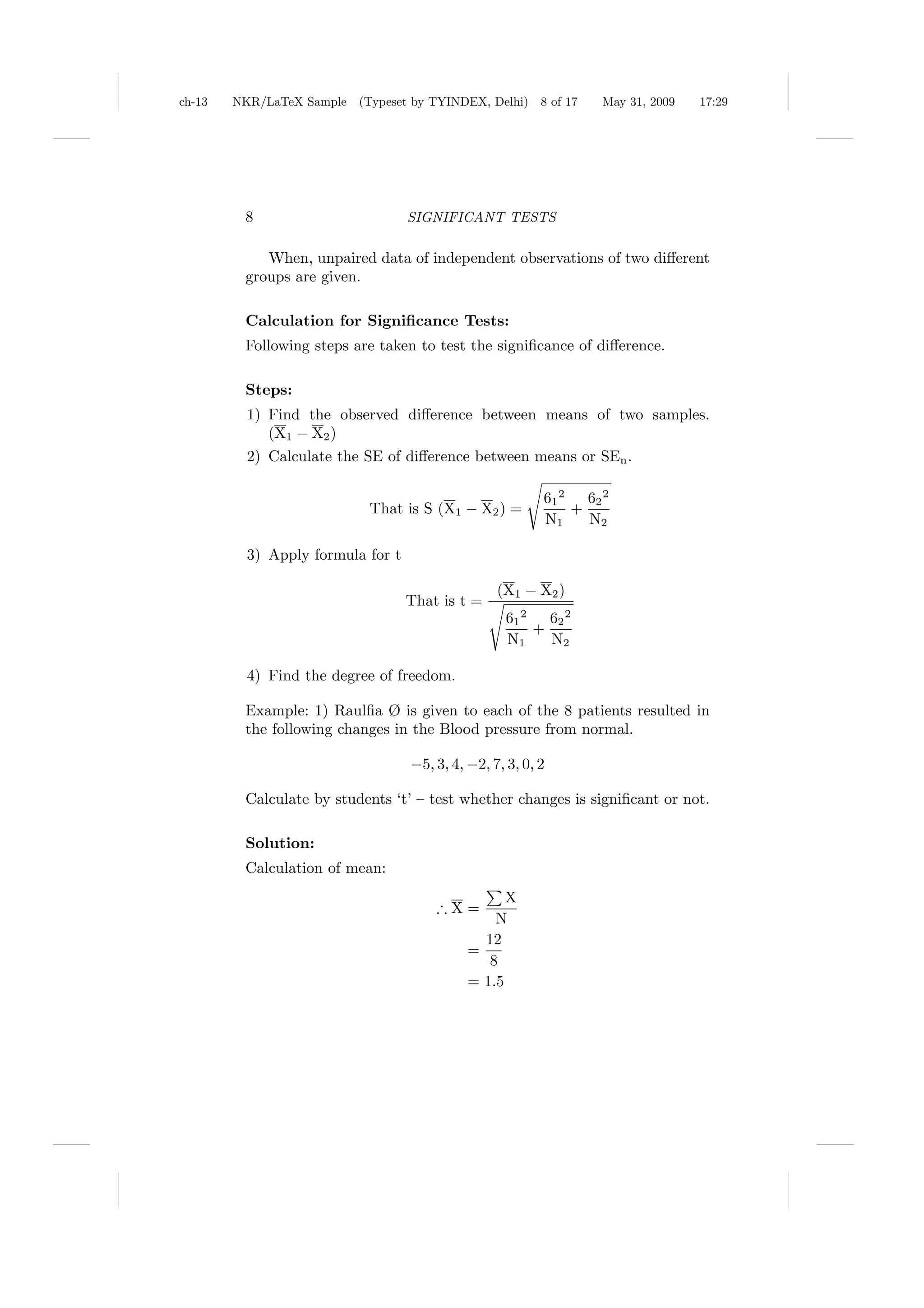 ch-13   NKR/LaTeX Sample (Typeset by TYINDEX, Delhi)      8 of 17   May 31, 2009   17:29




         8                         SIGNIFICANT TESTS

            When, unpaired data of independent observations of two diﬀerent
         groups are given.

         Calculation for Signiﬁcance Tests:
         Following steps are taken to test the signiﬁcance of diﬀerence.

         Steps:
          1) Find the observed diﬀerence between means of two samples.
             (X1 − X2 )
          2) Calculate the SE of diﬀerence between means or SEn .

                                                          61 2   62 2
                            That is S (X1 − X2 ) =             +
                                                          N1     N2

          3) Apply formula for t

                                                  (X1 − X2 )
                                   That is t =
                                                    61 2   62 2
                                                         +
                                                    N1     N2

          4) Find the degree of freedom.

         Example: 1) Raulﬁa Ø is given to each of the 8 patients resulted in
         the following changes in the Blood pressure from normal.

                                   −5, 3, 4, −2, 7, 3, 0, 2

         Calculate by students ‘t’ – test whether changes is signiﬁcant or not.

         Solution:
         Calculation of mean:
                                                   X
                                       ∴X=
                                                 N
                                               12
                                             =
                                                8
                                             = 1.5
 