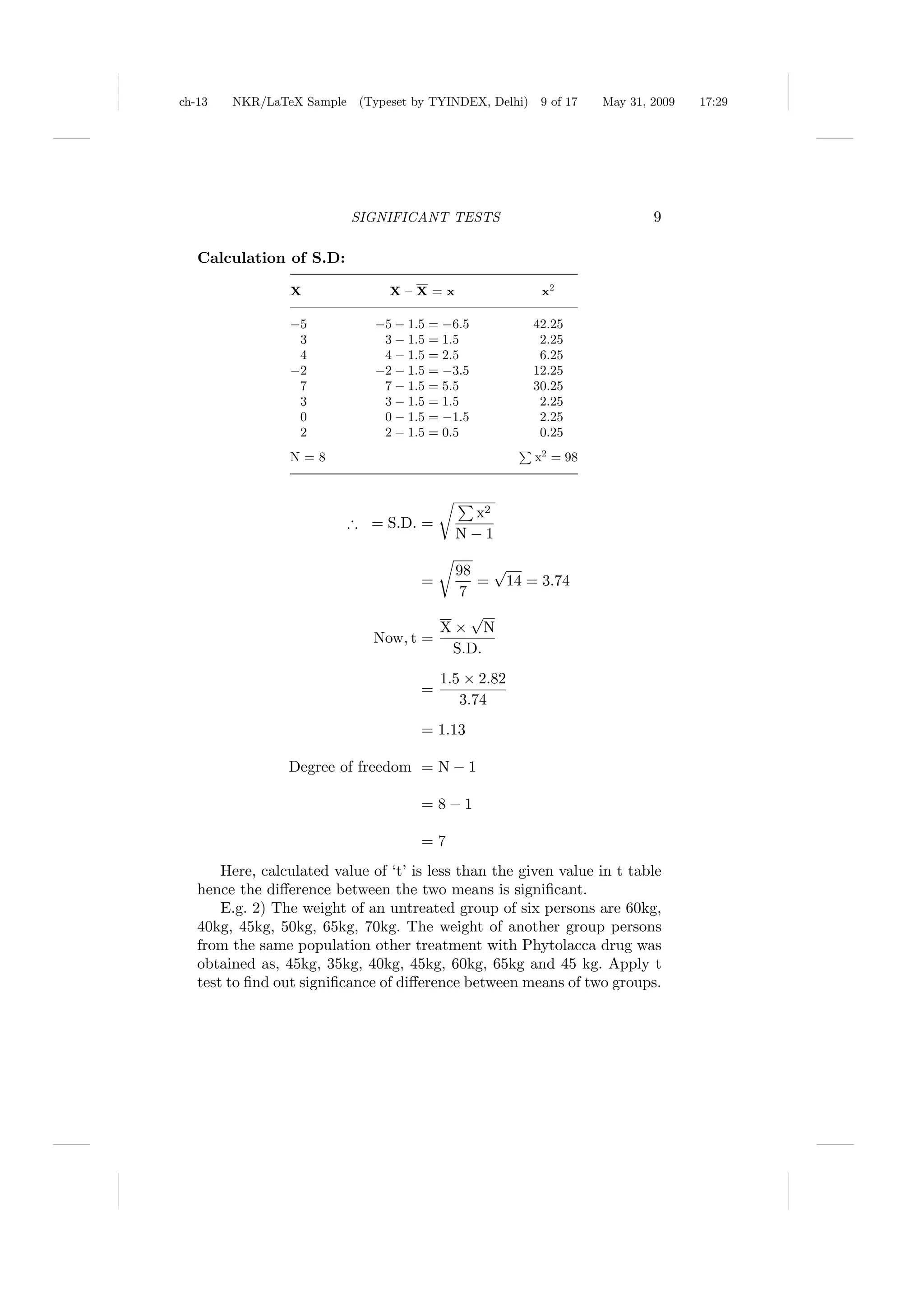 ch-13   NKR/LaTeX Sample (Typeset by TYINDEX, Delhi)     9 of 17   May 31, 2009   17:29




                           SIGNIFICANT TESTS                               9

   Calculation of S.D:

                 X               X–X=x                   x2

                 −5           −5 − 1.5 = −6.5          42.25
                  3            3 − 1.5 = 1.5            2.25
                  4            4 − 1.5 = 2.5            6.25
                 −2           −2 − 1.5 = −3.5          12.25
                  7            7 − 1.5 = 5.5           30.25
                  3            3 − 1.5 = 1.5            2.25
                  0            0 − 1.5 = −1.5           2.25
                  2            2 − 1.5 = 0.5            0.25
                 N=8                                    x2 = 98



                                             x2
                          ∴ = S.D. =
                                            N−1

                                        98 √
                                      =     = 14 = 3.74
                                         7
                                           √
                                       X× N
                              Now, t =
                                        S.D.
                                          1.5 × 2.82
                                      =
                                             3.74
                                      = 1.13

                 Degree of freedom = N − 1

                                      = 8−1

                                      =7
       Here, calculated value of ‘t’ is less than the given value in t table
   hence the diﬀerence between the two means is signiﬁcant.
       E.g. 2) The weight of an untreated group of six persons are 60kg,
   40kg, 45kg, 50kg, 65kg, 70kg. The weight of another group persons
   from the same population other treatment with Phytolacca drug was
   obtained as, 45kg, 35kg, 40kg, 45kg, 60kg, 65kg and 45 kg. Apply t
   test to ﬁnd out signiﬁcance of diﬀerence between means of two groups.
 