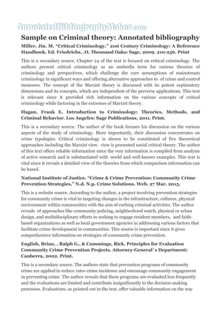 Sample on Criminal theory: Annotated bibliography
Miller, Jin. M. “Critical Criminology.” 21st Century Criminology: A Reference
Handbook. Ed. Friedrichs, .O. Thousand Oaks: Sage, 2009. 210-256. Print
This is a secondary source. Chapter 24 of the text is focused on critical criminology. The
authors present critical criminology as an umbrella term for various theories of
criminology and perspectives, which challenge the core assumptions of mainstream
criminology in significant ways and offering alternative approaches to of crime and control
measures. The concept of the Marxist theory is discussed with its potent explanatory
dimensions and its concepts, which are independent of the perverse applications. This text
is relevant since it provided rich information on the various concepts of critical
criminology while factoring in the extremes of Marxist theory.
Hagan, Frank E. Introduction to Criminology: Theories, Methods, and
Criminal Behavior. Los Angeles: Sage Publications, 2011. Print.
This is a secondary source. The author of the book focuses his discussion on the various
aspects of the study of criminology. More importantly, their discussion concentrates on
crime typologies. Critical criminology is shown to be constituted of five theoretical
approaches including the Marxist view. view is presented social critical theory. The author
of this text offers reliable information since the very information is compiled from analysis
of active research and is substantiated with world and well-known examples. This text is
vital since it reveals a detailed view of the theories from which comparison information can
be based.
National Institute of Justice. “Crime & Crime Prevention: Community Crime
Prevention Strategies,” N.d. N.p. Crime Solutions. Web. 27 Mar. 2015.
This is a website source. According to the author, a project involving prevention strategies
for community crime is vital in targeting changes in the infrastructure, cultures, physical
environment within communities with the aim of curbing criminal activities. The author
reveals of approaches like community policing, neighborhood watch, physical or urban
design, and multidisciplinary efforts in seeking to engage resident members, and faith-
based organizations as well as local government agencies in addressing various factors that
facilitate crime development in communities. This source is important since it gives
comprehensive information on strategies of community crime prevention.
English, Brian, , Ralph G., & Cummings, Rick. Principles for Evaluation
Community Crime Prevention Projects. Attorney-General`s Department:
Canberra, 2002. Print.
This is a secondary source. The authors state that prevention programs of community
crime are applied to reduce rates crime incidence and encourage community engagement
in preventing crime. The author reveals that these programs are evaluated less frequently
and the evaluations are limited and contribute insignificantly to the decision-making
processes. Evaluations, as pointed out in the text, offer valuable information on the way
 