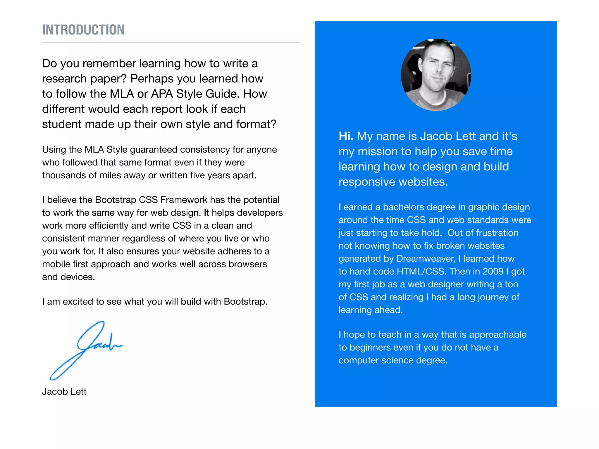 Do you remember learning how to write a
research paper? Perhaps you learned how
to follow the MLA or APA Style Guide. Think
how different the reports would look if each
student made up their own style and format?
Using the MLA Style guaranteed consistency for anyone
who followed that same format even if they were
thousands of miles away or written five years apart.
I believe Bootstrap works the same way for web design.
It helps developers work more efficiently and write CSS
in a clean and consistent manner regardless of where
you live or who you work for. It also ensures your website
adheres to a mobile first approach and works well across
browsers and devices.
I am excited to see what you will build with Bootstrap.
Hi.
My name is Jacob Lett and it's
my mission to help you save time
learning how to design and build
responsive websites.
I earned a bachelors degree in graphic design
around the time CSS and web standards were
just starting to take hold. Out of frustration not
knowing how to fix broken websites generated by
Dreamweaver, I learned how to hand code HTML/
CSS. Then in 2009 I got my first job as a web
designer writing a ton of CSS and realizing I had a
long journey of learning ahead.
 linkedin
INTRODUCTION
 