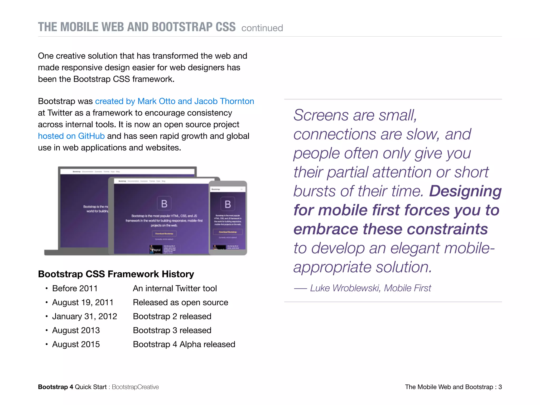 Bootstrap 4 Quick Start : BootstrapCreative  The Mobile Web and Bootstrap : 9
Is a CSS Framework Like Bootstrap
Even Necessary?
If you are an experienced web designer or developer
you are probably wondering what the benefits are using
Bootstrap in your project. Prior to using Bootstrap, I used
a boilerplate I wrote myself that consisted of a reset,
basic grid, typography, utilities, and media queries.
Below are the benefits I have experienced from now
using Bootstrap for my projects.
Helps You Save Time
I admit I was the worst at documenting my own work. I
would use my boilerplate on a project and then want to
make an update to it a month later. But by then, I totally
forgot my naming convention. So I would have to spend
time reading my code to try to understand what I did. If
I couldn't figure it out, I would add new code and leave
the old code alone to prevent breaking something. Yup,
sound the code bloat alarm.
Bootstrap has amazing documentation on each
component. So if I want to update a project I worked on a
few months ago that uses Bootstrap I know where to go
to find documentation if I get stuck. Also, the more I use
Bootstrap the more it is burned into my brain and the less
time is spent searching the docs.
Helps You Avoid Cross-browser Bugs
Prior to using Bootstrap I would get the dreaded emails
from clients saying their website they just paid me for
doesn't look good on X device. And of course, it is a
device I do not currently own or have access to. After
hours or searching on Google you finally find a fix on
Stack Overflow. You find comfort knowing it is a common
problem with Android devices and not something you
caused. Clients assume you know how to fix everything.
BOOTSTRAP CSS FRAMEWORK continued
Fig. 6: A large number of contributors helps improve the
framework over time.
Documentation is a love
letter that you write to
your future self.
― Damian Conway, Perl Programmer
 