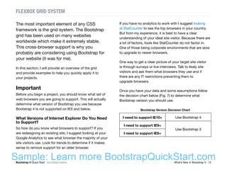 Bootstrap 4 Quick Start : BootstrapCreative  What’s New in Bootstrap 4 : 13
The most important element of any CSS
framework is the grid system. The Bootstrap
grid has been used on many websites
worldwide which make it extremely stable.
This cross-browser support is why you
probably are considering using Bootstrap for
your website (it was for me).
In this section, I will provide an overview of the grid
and provide examples to help you quickly apply it to
your projects.
Important
Before you begin a project, you should know what set of
web browsers you are going to support. This will actually
determine what version of Bootstrap you use because
Bootstrap 4 is not supported on IE9 and below.
What Versions of Internet Explorer Do You Need
to Support?
So how do you know what browsers to support? If you
are redesigning an existing site, I suggest looking at your
Google Analytics to see what browser the majority of your
site visitors use. Look for trends to determine if it makes
sense to remove support for an older browser.
If you have no analytics to work with I suggest looking
at StatCounter to see the top browsers in your country.
But from my experience, it is best to have a clear
understanding of your ideal site visitor. Because there are
a lot of factors, tools like StatCounter do not factor in.
One of those being corporate environments that are slow
to upgrade to newer browsers.
One way to get a clear picture of your target site visitor
is through surveys or live interviews. Talk to likely site
visitors and ask them what browsers they use and if
there are any IT restrictions preventing them to
upgrade browsers.
Once you have your data and some assumptions follow
the decision chart below (Fig. 7) to determine what
Bootstrap version you should use.
Bootstrap Version Decision Chart
I need to support IE10+ Use Bootstrap 4
I need to support IE9+
Use Bootstrap 3
I need to support IE8+
FLEXBOX GRID SYSTEM
Sample: Learn more BootstrapQuickStart.com
 