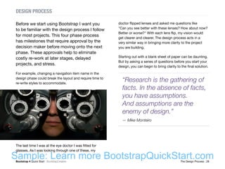 Bootstrap 4 Quick Start : BootstrapCreative  The Design Process : 28
DESIGN PROCESS
Before we start using Bootstrap I want you
to be familiar with the design process I follow
for most projects. This four phase process
has milestones that require approval by the
decision maker before moving onto the next
phase. These approvals help to eliminate
costly re-work at later stages, delayed
projects, and stress.
For example, changing a navigation item name in the
design phase could break the layout and require time to
re-write styles to accommodate.
The last time I was at the eye doctor I was fitted for
glasses. As I was looking through one of these, my
doctor flipped lenses and asked me questions like
"Can you see better with these lenses? How about now?
Better or worse?" With each lens flip, my vision would
get clearer and clearer. The design process acts in a
very similar way in bringing more clarity to the project
you are building.
Starting out with a blank sheet of paper can be daunting.
But by asking a series of questions before you start your
design, you can begin to bring clarity to the final solution.
“Research is the gathering of
facts. In the absence of facts,
you have assumptions.
And assumptions are the
enemy of design.”
— Mike Monteiro
Sample: Learn more BootstrapQuickStart.com
 