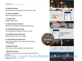 Bootstrap 4 Quick Start : BootstrapCreative  Build a Homepage : 42
DESIGN WHAT WE WILL CHANGE
A. Navbar Branding
Add blue border to the bottom and change link color
B. Carousel Captions
Move the captions to the top
C. Image Cards
Adjust image widths
D. Vertical Centered Content
Make the text vertically centered with the image
E. Parallax Background Image
Set a background image that is fixed on scroll
F. Add Right Arrow to Nav Links
Add arrow with CSS and not HTML
G. Text Overlay on Image Cards
Add a black overlay on top of the image to improve
text readability
H. Nested Columns
Add columns with breakpoints that make sense
I. Muted Form Inputs
The form inputs have too much contrast and are hard on
the eyes
Badge Pill
A
B
E
C
G
D
I
H
F
Sample: Learn more BootstrapQuickStart.com
 