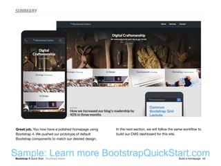 Bootstrap 4 Quick Start : BootstrapCreative  Build a Homepage : 45
SUMMARY
Great job. You now have a polished homepage using
Bootstrap 4. We pushed our prototype of default
Bootstrap components to match our desired design.
In the next section, we will follow the same workflow to
build our CMS dashboard for this site.
Sample: Learn more BootstrapQuickStart.com
 