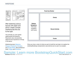 Bootstrap 4 Quick Start : BootstrapCreative  Build a CMS Dashboard : 49
WIREFRAME
Fixed-top Navbar
Sidebar
Navigation
(Tree style
navigation
with icons)
Charts
Footer
Recent Activity
After sketching various
layouts with paper and
pencil, create a simple
wireframe like the one
to the right.
This will help you work spatial
relationships and hierarchy.
Placement, size, and proximity
determine the importance of things
in the layout.
Wireframing tools: Balsamiq,
Moqups, Powerpoint, Inkscape,
and Google Slides. Site architecture
tools: Coggle and MindNode.
Once you have a vision of what we want to build the next step is to explore the
existing Bootstrap components to see what we can re-use in our project.
Sample: Learn more BootstrapQuickStart.com
 